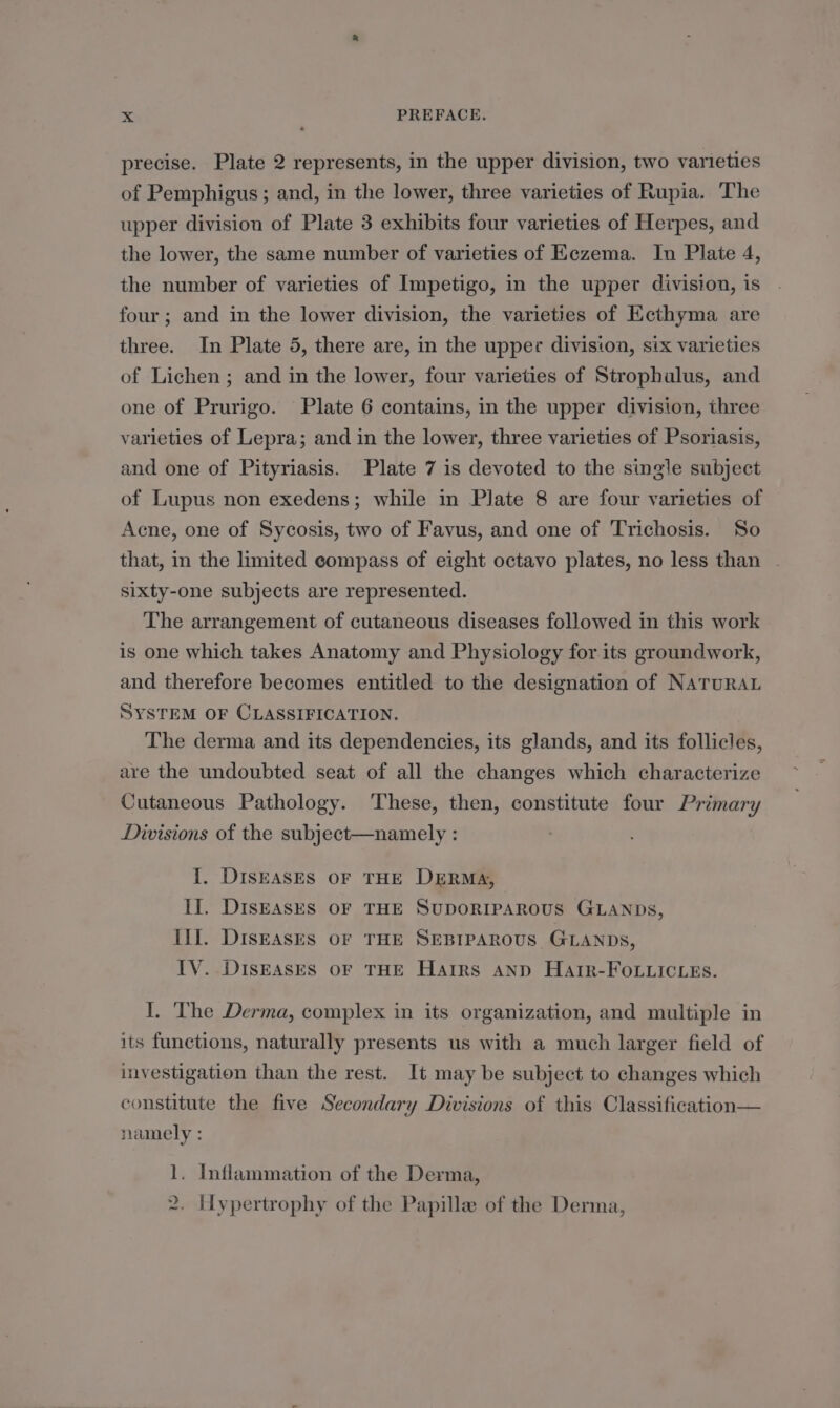 precise. Plate 2 represents, in the upper division, two varieties of Pemphigus ; and, in the lower, three varieties of Rupia. The upper division of Plate 3 exhibits four varieties of Herpes, and the lower, the same number of varieties of Eczema. In Plate 4, the number of varieties of Impetigo, in the upper division, is four ; and in the lower division, the varieties of Ecthyma are three. In Plate 5, there are, in the upper division, six varieties of Lichen ; and in the lower, four varieties of Strophalus, and one of Prurigo. Plate 6 contains, in the upper division, three varieties of Lepra; and in the lower, three varieties of Psoriasis, and one of Pityriasis. Plate 7 is devoted to the single subject of Lupus non exedens; while in Plate 8 are four varieties of Acne, one of Sycosis, two of Favus, and one of Trichosis. So that, in the limited compass of eight octavo plates, no less than sixty-one subjects are represented. The arrangement of cutaneous diseases followed in this work is one which takes Anatomy and Physiology for its groundwork, and therefore becomes entitled to the designation of NATURAL SYSTEM OF CLASSIFICATION. The derma and its dependencies, its glands, and its follicles, are the undoubted seat of all the changes which characterize Cutaneous Pathology. These, then, constitute four Primary Divisions of the subject—namely : I. DISEASES OF THE DERMA, II, DIsEASES OF THE SUDORIPAROUS GLANDs, Iif. DIsEAsSES OF THE SEBIPAROUS GLANDS, IV. DISEASES OF THE Hairs ann Hatr-FOLuicies. I. The Derma, complex in its organization, and multiple in its functions, naturally presents us with a much larger field of investigation than the rest. It may be subject to changes which constitute the five Secondary Divisions of this Classification— namely : 1. Inflammation of the Derma, 2. Hypertrophy of the Papille of the Derma,