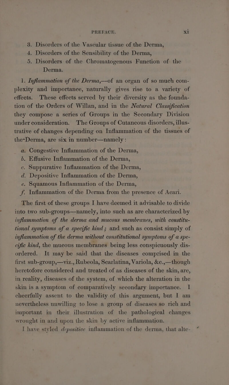 . Disorders of the Vascular tissue of the Derma, . Disorders of the Sensibility of the Derma, . Disorders of the Chromatogenous Function of the Derma. tm OO qn 1. Inflammation of the Derma,—of an organ of so much com- plexity and importance, naturally gives rise to a variety of effects. These effects served by their diversity as the founda- tion of the Orders of Willan, and in the Natural Classification they compose a series of Groups in the Secondary Division under consideration. The Groups of Cutaneous disorders, illus- trative of changes depending on Inflammation of the tissues of the-Derma, are six in number—namely : . Congestive Inflammation of the Derma, Effusive Inflammation of the Derma, Suppurative Inflammation of the Derma, . Depositive Inflammation of the Derma, Squamous Inflammation of the Derma, Inflammation of the Derma from the presence of Acari. he arty O.. OSS The first of these groups I have deemed it advisable to divide into two sub-groups—namely, into such as are characterized by inflammation of the derma and mucous membranes, with constitu- tional symptoms of a specific kind; and such as consist simply of inflammation of the derma without constitutional symptoms of a spe- cific kind, the mucous membranes being less conspicuously dis- ordered. It may be said that the diseases comprised in the first sub-group,—viz., Rubeola, Scarlatina, Variola, &amp;c.,— though heretofore considered and treated of as diseases of the skin, are, in reality, diseases of the system, of which the alteration in the skin is a symptom of comparatively secondary importance. I cheerfully assent to the validity of this argument, but I am nevertheless unwilling to lose a group of diseases so rich and important in their illustration of the pathological changes wrought in and upon the skin by active inflammation, I haye styled depositive inflammation of the derma, that alte-