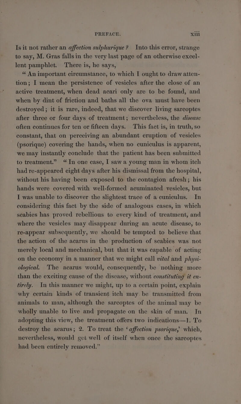 Is it not rather an affection sulphurique ? Into this error, strange to say, M. Gras falls in the very last page of an otherwise excel- lent pamphlet. There is, he says, “ An important circumstance, to which I ought to draw atten- tion; I mean the persistence of vesicles after the close of an active treatment, when dead acari only are to be found, and when by dint of friction and baths all the ova must have been destroyed; it is rare, indeed, that we discover living sarcoptes after three or four days of treatment; nevertheless, the disease often continues for ten or fifteen days. This fact is, in truth, so constant, that on perceiving an abundant eruption of vesicles (psorique) covering the hands, when no cuniculus is apparent, we may instantly conclude that the patient has been submitted to treatment.” “In one case, I saw a young man in whom itch had re-appeared eight days after his dismissal from the hospital, without his having been exposed to the contagion afresh; his hands were covered with well-formed acuminated vesicles, but I was unable to discover the slightest trace of a cuniculus. In considering this fact by the side of analogous cases, in which scabies has proved rebellious to every kind of treatment, and where the vesicles may disappear during an acute disease, to re-appear subsequently, we should be tempted to believe that the action of the acarus in the production of scabies was not merely local and mechanical, but that it was capable of acting on the economy in a manner that we might call vital and physi- ological. The acarus would, consequently, be nothing more than the exciting cause of the disease, without constituting it en- tirely. In this manner we might, up to a certain point, explain why certain kinds of transient itch may. be transmitted from animals to man, although the sarcoptes of the animal may be wholly unable to live and propagate on the skin of man. In adopting this view, the treatment offers two indications—l. To destroy the acarus; 2. To treat the ‘affection psorique, which, nevertheless, would get well of itself when once the sarcoptes had been entirely removed.”