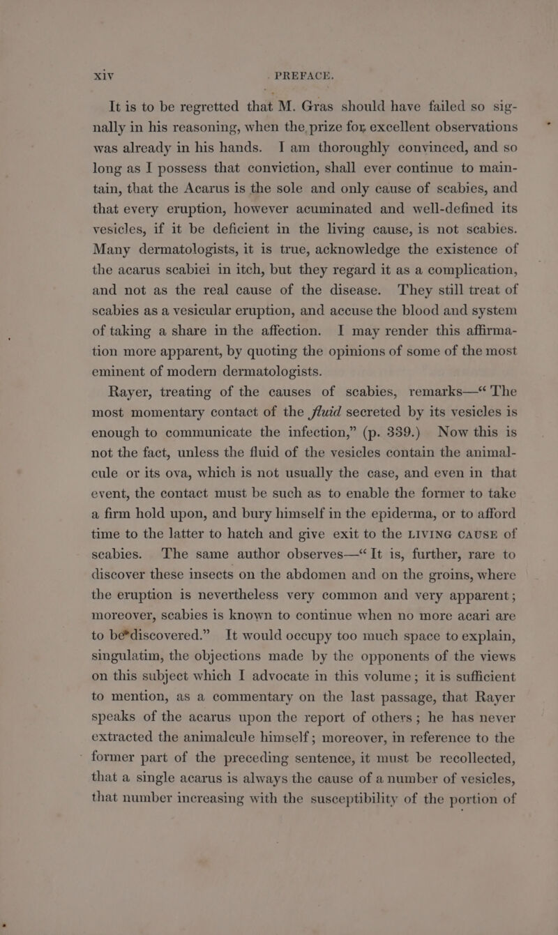 It is to be regretted that M. Gras should have failed so sig- nally in his reasoning, when the prize fox excellent observations was already in his hands. Iam thoroughly convinced, and so long as I possess that conviction, shall ever continue to main- tain, that the Acarus is the sole and only cause of scabies, and that every eruption, however acuminated and well-defined its vesicles, if it be deficient in the living cause, is not scabies. Many dermatologists, it is true, acknowledge the existence of the acarus scabiei in itch, but they regard it as a complication, and not as the real cause of the disease. They still treat of scabies as a vesicular eruption, and accuse the blood and system of taking a share in the affection. I may render this affirma- tion more apparent, by quoting the opinions of some of the most eminent of modern dermatologists. Rayer, treating of the causes of scabies, remarks—“ ‘The most momentary contact of the fluid secreted by its vesicles is enough to communicate the infection,” (p. 359.) Now this is not the fact, unless the fluid of the vesicles contain the animal- cule or its ova, which is not usually the case, and even in that event, the contact must be such as to enable the former to take a firm hold upon, and bury himself in the epiderma, or to afford time to the latter to hatch and give exit to the LIVING CAUSE of seabies. The same author observes—“ It is, further, rare to discover these insects on the abdomen and on the groins, where the eruption is nevertheless very common and very apparent; moreover, scabies is known to continue when no more acari are to be*discovered.” It would occupy too much space to explain, singulatim, the objections made by the opponents of the views on this subject which I advocate in this volume; it is sufficient to mention, as a commentary on the last passage, that Rayer speaks of the acarus upon the report of others; he has never extracted the animalcule himself; moreover, in reference to the ' former part of the preceding sentence, it must be recollected, that a single acarus is always the cause of a number of vesicles, that number increasing with the susceptibility of the portion of