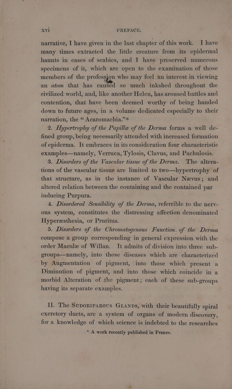 narrative, I have given in the last chapter of this work. I have many times extracted the little creature from its epidermal haunts in cases of scabies, and I have preserved numerous specimens of it, which are open to the examination of those members of the pre who may feel an interest: in viewing an atom that has cau8ed so much inkshed throughout the civilized world, and, like another Helen, has aroused battles and contention, that have been deemed worthy of being handed down to future ages, in a volume dedicated especially to their narration, the “ Acaromachia.”* 2. Hypertrophy of the Papille of the Derma forms a well de- fined group, being necessarily attended with increased formation of epiderma. It embraces in its consideration four characteristic examples—namely, Verruca, Tylosis, Clavus, and Pachulosis. 3. Disorders of the Vascular tissue of the Derma. The altera- tions of the vascular tissue are limited to two—hypertrophy of that structure, as in the instance of Vascular Nevus; and altered relation between the containing and the contained par inducing Purpura. 4. Disordered Sensibility of the Derma, referrible to the nervy- ous system, constitutes the distressing affection denominated Hyperesthesia, or Pruritus. 5. Disorders of the Chromatogenous Function. of the Derma compose a group corresponding in general expression with. the order Maculz of Willan. It admits of division into three sub- groups—namely, into those diseases which are characterized by Augmentation of pigment, into those which present a Diminution of pigment, and into those which coincide in a morbid Alteration of the pigment; each of these sub-groups having its separate examples. Ii. The Suporrparous GLAnps, with their beautifully spiral excretory ducts, are a system of organs of modern discovery, for a knowledge of which science is indebted to the researches * A work recently published in France.