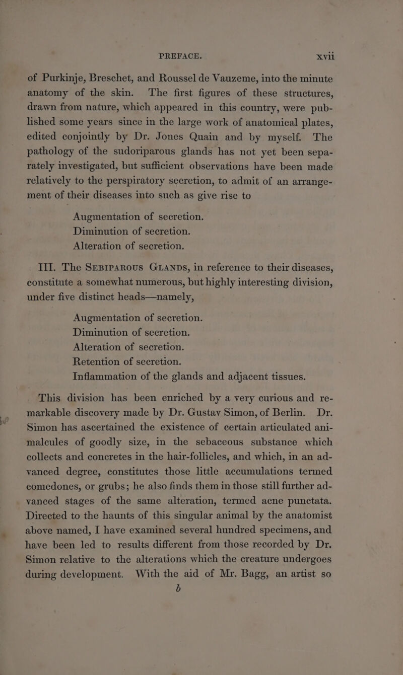 of Purkinje, Breschet, and Roussel de Vauzeme, into the minute anatomy of the skin. ‘The first figures of these structures, drawn from nature, which appeared in this country, were pub- lished some years since in the large work of anatomical plates, edited conjointly by Dr. Jones Quain and by myself. The pathology of the sudoriparous glands has not yet been sepa- rately investigated, but sufficient observations have been made relatively to the perspiratory secretion, to admit of an arrange- ment of their diseases into such as give rise to Augmentation of secretion. Diminution of secretion. Alteration of secretion. III. The Sesprparous GLANDS, in reference to their diseases, constitute a somewhat numerous, but highly interesting division, under five distinct heads—namely, Augmentation of secretion. Diminution of secretion. Alteration of secretion. Retention of secretion. Inflammation of the glands and adjacent tissues. This division has been enriched by a very curious and re- markable discovery made by Dr. Gustav Simon, of Berlin. Dr. Simon has ascertained the existence of certain articulated ani- malcules of goodly size, in the sebaceous substance which collects and concretes in the hair-follicles, and which, in an ad- vanced degree, constitutes those little accumulations termed comedones, or grubs; he also finds them in those still further ad- vanced stages of the same alteration, termed acne punctata. Directed to the haunts of this singular animal by the anatomist above named, I have examined several hundred specimens, and have been led to results different from those recorded by Dr. Simon relative to the alterations which the creature undergoes during development. With the aid of Mr. Bagg, an artist so b