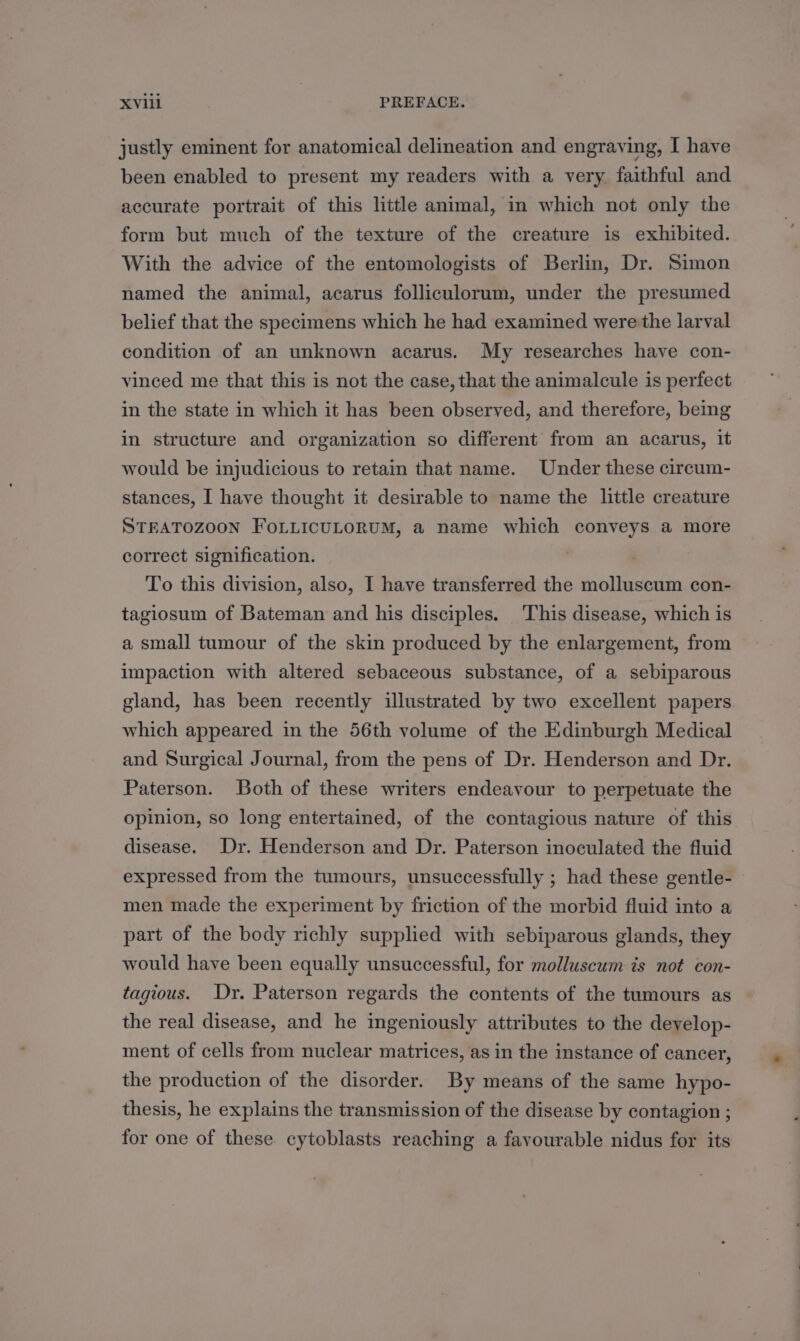 justly eminent for anatomical delineation and engraving, I have been enabled to present my readers with a very faithful and accurate portrait of this little animal, in which not only the form but much of the texture of the creature is exhibited. With the advice of the entomologists of Berlin, Dr. Simon named the animal, acarus folliculorum, under the presumed belief that the specimens which he had examined were the larval condition of an unknown acarus. My researches have con- vinced me that this is not the case, that the animalcule is perfect in the state in which it has been observed, and therefore, being in structure and organization so different from an acarus, it would be injudicious to retain that name. Under these circum- stances, I have thought it desirable to name the little creature STEATOZOON FoLLIcULORUM, a name which conveys a more correct signification. | To this division, also, I have transferred the molluscum con- tagiosum of Bateman and his disciples. ‘This disease, which is a small tumour of the skin produced by the enlargement, from impaction with altered sebaceous substance, of a sebiparous gland, has been recently illustrated by two excellent papers which appeared in the 56th volume of the Edinburgh Medical and Surgical Journal, from the pens of Dr. Henderson and Dr. Paterson. Both of these writers endeavour to perpetuate the opinion, so long entertained, of the contagious nature of this disease. Dr. Henderson and Dr. Paterson inoculated the fluid expressed from the tumours, unsuccessfully ; had these gentle- men made the experiment by friction of the morbid fluid into a part of the body richly supplied with sebiparous glands, they would have been equally unsuccessful, for molluscum is not con- tagious. Dy. Paterson regards the contents of the tumours as the real disease, and he ingeniously attributes to the deyelop- ment of cells from nuclear matrices, as in the instance of cancer, the production of the disorder. By means of the same hypo- thesis, he explains the transmission of the disease by contagion ; for one of these cytoblasts reaching a favourable nidus for its