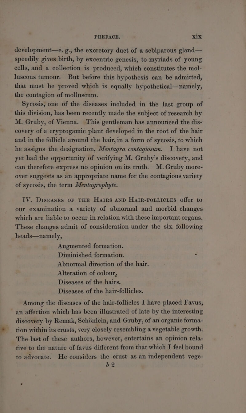 development—e. g., the excretory duct of a sebiparous gland— speedily gives birth, by excentric genesis, to myriads of young cells, and a collection is produced, which constitutes the mol- luscous tumour. But before this hypothesis can be admitted, that must be proved which is equally hypothetical—namely, the contagion of molluscum. Sycosis, one of the diseases included in the last group of this division, has been recently made the subject of research by M. Gruby, of Vienna. ‘This gentleman has announced the dis- covery of a cryptogamic plant developed in the root of the hair and in the follicle around the hair, in a form of sycosis, to which he assigns the designation, Mentagra contagiosum. I have not yet had the opportunity of verifying M. Gruby’s discovery, and can therefore express no opinion on its truth. M.Gruby more- over suggests as an appropriate name for the contagious variety -. of sycosis, the term Mentagrophyte. IV. DisEAsEs OF THE Hairs AND HAIR-FOLLICLES offer to our examination a variety of abnormal and morbid changes which are liable to occur in relation with these important organs. These changes admit of consideration under the six following heads—namely, Augmented formation. Diminished formation. - Abnormal direction of the hair. Alteration of colour, Diseases of the hairs. Diseases of the hair-follicles. Among the diseases of the hair-follicles I have placed Favus, an affection which has been illustrated of late by the interesting discovery by Remak, Schénlein, and Gruby, of an organic forma- tion within its crusts, very closely resembling a vegetable growth. The last of these authors, however, entertains an opinion rela- tive to the nature of favus different from that which I feel bound to advocate. He considers the crust as an independent vege- b2