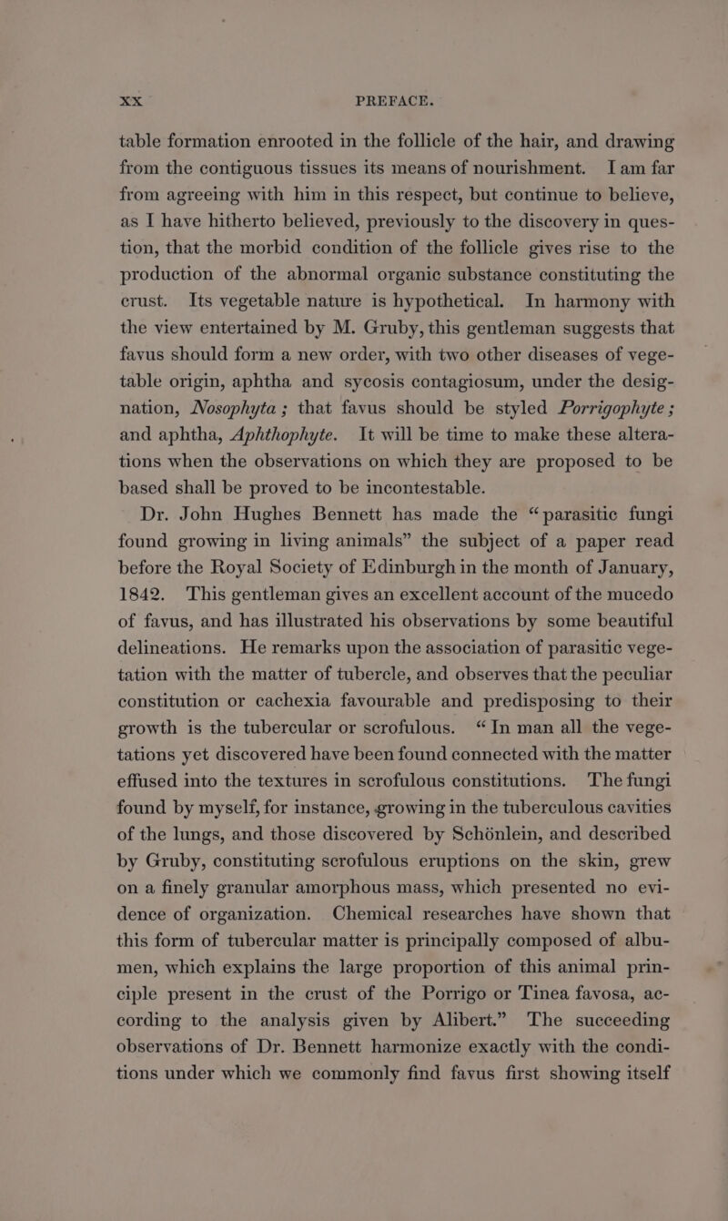 table formation enrooted in the follicle of the hair, and drawing from the contiguous tissues its means of nourishment. Iam far from agreeing with him in this respect, but continue to believe, as I have hitherto believed, previously to the discovery in ques- tion, that the morbid condition of the follicle gives rise to the production of the abnormal organic substance constituting the crust. Its vegetable nature is hypothetical. In harmony with the view entertained by M. Gruby, this gentleman suggests that favus should form a new order, with two other diseases of vege- table origin, aphtha and sycosis contagiosum, under the desig- nation, WVosophyta ; that favus should be styled Porrigophyte ; and aphtha, Aphthophyte. It will be time to make these altera- tions when the observations on which they are proposed to be based shall be proved to be incontestable. Dr. John Hughes Bennett has made the “parasitic fungi found growing in living animals” the subject of a paper read before the Royal Society of Edinburgh in the month of January, 1842. This gentleman gives an excellent account of the mucedo of favus, and has illustrated his observations by some beautiful delineations. He remarks upon the association of parasitic vege- tation with the matter of tubercle, and observes that the peculiar constitution or cachexia favourable and predisposing to their growth is the tubercular or scrofulous. “In man all the vege- tations yet discovered have been found connected with the matter effused into the textures in scrofulous constitutions. The fungi found by myself, for instance, rowing in the tuberculous cavities of the lungs, and those discovered by Schénlein, and described by Gruby, constituting scrofulous eruptions on the skin, grew on a finely granular amorphous mass, which presented no evi- dence of organization. Chemical researches have shown that this form of tubercular matter is principally composed of albu- men, which explains the large proportion of this animal prin- ciple present in the crust of the Porrigo or Tinea favosa, ac- cording to the analysis given by Alibert.” The succeeding observations of Dr. Bennett harmonize exactly with the condi- tions under which we commonly find favus first showing itself