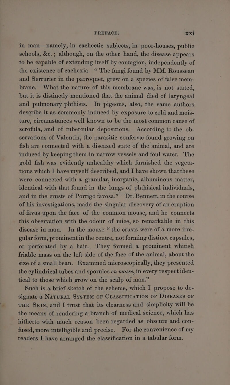 in man—namely, in cachectic subjects, in poor-houses, public schools, &amp;c.; although, on the other hand, the disease appears to be capable of extending itself by contagion, independently of the existence of cachexia. “ ‘The fungi found by MM. Rousseau and Serrurier in the parroquet, grew on a species of false mem- brane. What the nature: of this membrane was, is not stated, but it is distinctly mentioned that the animal died of laryngeal and pulmonary phthisis. In pigeons, also, the same authors describe it as commonly induced by exposure to cold and mois- ture, circumstances well known to be the most common cause of scrofula, and of tubercular depositions. According to the ob- servations of Valentin, the parasitic conferve found growing on fish are connected with a diseased state of the animal, and are induced by keeping them in narrow vessels and foul water. ‘The gold fish was evidently unhealthy which furnished the vegeta- tions which I have myself described, and I have shown that these were connected with a granular, inorganic, albuminous matter, identical with that found in the lungs of phthisical individuals, and in the crusts of Porrigo favosa.” Dr. Bennett, in the course of his investigations, made the singular discovery of an eruption of favus upon the face of the common mouse, and he connects this observation with the odour of mice, so remarkable in this disease in man. In the mouse “ the crusts were of a more irre- gular form, prominent in the centre, not forming distinct capsules, or perforated by a hair... They formed a prominent whitish friable mass on the left side of the face of the animal, about the size of asmall bean. Examined microscopically, they presented the cylindrical tubes and sporules en masse, in every respect iden- tical to those which grow on the scalp of man.” Such is a brief sketch of the scheme, which I propose to de- signate a NATURAL SYSTEM OF CLASSIFICATION OF DISEASES OF THE SKIN, and I trust that its clearness and simplicity will be the means of rendering a branch of medical science, which has hitherto with much reason been regarded as obscure and con- fused, more intelligible and precise. For the convenience of my readers I have arranged the classification in a tabular form.