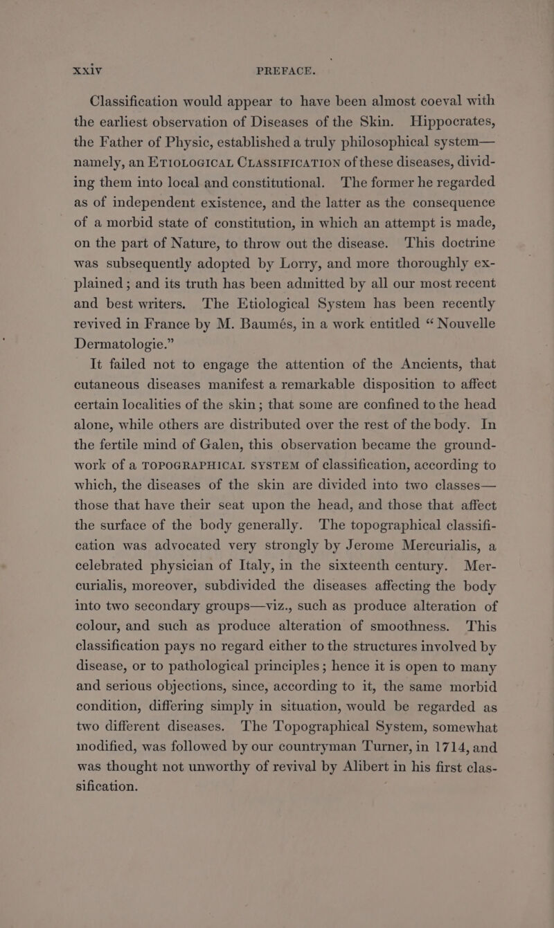 Classification would appear to have been almost coeval with the earliest observation of Diseases of the Skin. Hippocrates, the Father of Physic, established a truly philosophical system— namely, an ET1IOLOGICAL CLASSIFICATION of these diseases, divid- ing them into local and constitutional. The former he regarded as of independent existence, and the latter as the consequence of a morbid state of constitution, in which an attempt is made, on the part of Nature, to throw out the disease. This doctrine was subsequently adopted by Lorry, and more thoroughly ex- plained ; and its truth has been adinitted by all our most recent and best writers. The Etiological System has been recently revived in France by M. Baumés, in a work entitled “ Nouvelle Dermatologie.” It failed not to engage the attention of the Ancients, that cutaneous diseases manifest a remarkable disposition to affect certain localities of the skin; that some are confined to the head alone, while others are distributed over the rest of the body. In the fertile mind of Galen, this observation became the ground- work of a TOPOGRAPHICAL SYSTEM of classification, according to which, the diseases of the skin are divided into two classes— those that have their seat upon the head, and those that affect the surface of the body generally. The topographical classifi- cation was advocated very strongly by Jerome Mercurialis, a celebrated physician of Italy, in the sixteenth century. Mer- curialis, moreover, subdivided the diseases affecting the body into two secondary groups—viz., such as produce alteration of colour, and such as produce alteration of smoothness. This classification pays no regard either to the structures involved by disease, or to pathological principles ; hence it is open to many and serious objections, since, according to it, the same morbid condition, differing simply in situation, would be regarded as two different diseases. The Topographical System, somewhat modified, was followed by our countryman Turner, in 1714, and was thought not unworthy of revival by Alibert in his first clas- sification.