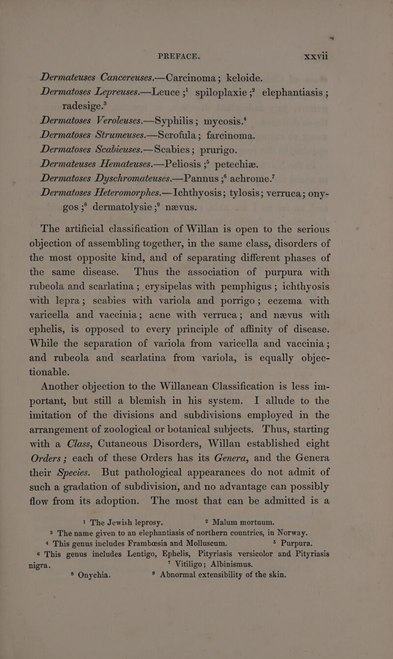 Dermateuses Cancereuses.—Carcinoma; keloide. Dermatoses Lepreuses.—Leuce ;' spiloplaxie ;? elephantiasis ; radesige.” Dermatoses Veroleuses.—Syphilis ; mycosis.‘ Dermatoses Strumeuses.—Scrofula; farcinoma. Dermatoses Scabieuses.—Scabies ; prurigo. Dermateuses Hemateuses.—Peliosis ;°> petechiz. Dermatoses Dyschromateuses.—Panuus ;° achrome.’ Dermatoses Heteromorphes.—Ichthyosis; tylosis; verruca; ony- gos ;> dermatolysie ;° nevus. The artificial classification of Willan is open to the serious objection of assembling together, in the same class, disorders of the most opposite kind, and of separating different phases of the same disease. Thus the association of purpura with rubeola and scarlatina ; erysipelas with pemphigus ; ichthyosis with lepra; scabies with variola and porrigo; eczema with varicella and vaccinia; acne with verruca; and nevus with ephelis, is opposed to every principle of affinity of disease. While the separation of variola from varicella and vaccinia ; and rubeola and scarlatina from variola, is equally objec- tionable. Another objection to the Willanean Classification is less im- portant, but still a blemish in his system. I allude to the imitation of the divisions and subdivisions employed in the arrangement of zoological or botanical subjects. Thus, starting with a Class, Cutaneous Disorders, Willan established eight Orders ; each of these Orders has its Genera, and the Genera their Species. But pathological appearances do not admit of such a gradation of subdivision, and no advantage can possibly flow from its adoption. The most that can be admitted is a 1 The Jewish leprosy. 2 Malum mortuum. 3 The name given to an elephantiasis of northern countries, in Norway. 4 This genus includes Frambesia and Molluscum. 5 Purpura. 6 This genus includes Lentigo, Ephelis, Pityriasis versicolor and Pityriasis nigra. 7 Vitiligo; Albinismus. 8 Onychia. ® Abnormal extensibility of the skin.
