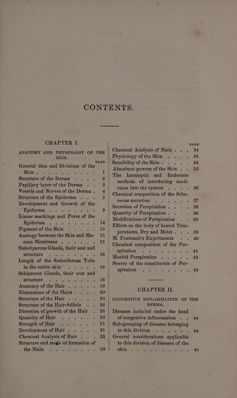 CHAPTER I. ANATOMY AND PHYSIOLOGY OF THE SKIN. s Fae PAGE General idea and Divisions of the Skin . oo 1 Structure of the Daren we, ile Papillary layer ofthe Derma . . 3 Vessels and Nerves ofthe Derma. 4 Structure of the Epiderma arto Development and Growth of the BECP es a 9 Linear markings and Pores of the Epiderma . . aa peas ee Pigment of the Skin ha 15 Analogy between the Skin and Mo- 15 cous Membrane . ... . 15 Sudoriparous Glands, their seat ai structure .. . ° 16 Length of the ates Tube m the enive skim =. 8 Sebiparous Glands, their seat and airacture ..'. Tati isrceuta en 18 Anatomy. of the Hair .. <.\\4.2 «19 Dimensions of the Hairs. . . . 20 Structure ofthe Hair . . . . . 23 Structure of the Hair-follicle . . 26 Direction of growth of the Hair . 28 Quantity of Hair ..... . 80 Strength of Hair . . . Development of Hair . . .. . 3i Chemical Analysis of Hair . . . 32 Structure and moge of formation of Chemical Analysis of Nails. . . 34 Physiology of the Skin . . . . 34 Sensibility of the Skin. . . . . 34 Absorbent powers of the Skin . . 35 The [Iatraleptic and Endermic methods of introducing medi- cines intothe system .. . . 36 Chemical composition of the Seba- ceous secretion” 2 4. ffs. 37 Secretion of Perspiration. . . . 38 Quantity of Perspiration. . . . 38 Modifications of Perspiration . . 39 Effects on the body of heated Tem- peratures, Dry and Moist. . . 39 M. Fourcault’s Experiments . . 40 Chemical composition of the Per- BYHTOHOMM ae ee ve cs) so eh A) Morbid Perspiration . . .. . 42 Source of the constituents of Per- SURI ee cree a Be ek 42 CHAPTER II. CONGESTIVE INFLAMMATION OF THE DERMA. Diseases included under the head of congestive inflammation . . 44 Sub-grouping of diseases belonging tothis division: 95 fae a weuae 44 General considerations applicable to this division of diseases of the skin |, <2 veer a liye a) 5°45