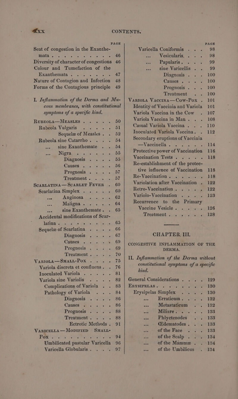 PAGE PAGE Seat of congestion in the Exanthe- Varicella Coniformis . . . 98 gata, Po % aha tuat s Eee Vesicularis, . . . 98 Diversity of Giacies of congestions 46 Papalara,(7 0 =. 99 Colour and Tumefaction of the sine Varicellis . . 99 Exanthemata. .. . 47 Diagnosis . . . 100 Nature of Contagion and Infection 48 Causes). = . . 100 Forms of the Contagious principle 49 Prognosis . . . 100 symptoms of a specific kind. RuBEOLA—MEASLES . . . Rubeola Vulgaris <oly Sequele of Measles. . Rubeola sine Catarrho . sine Exanthemate Nigra en die a ek ee ts Diagnosis 35) 9.54 4 (amen. Tous. He Propnonie hse fs Treatment . ScARLATINA— SCARLET FEVER Scarlatina Simplex . . =e Anginosa Maligna . sine Exanthemate . Accidental modifications of Scar- late Bit eek 87 Ee Sequele of Scarlatina . . . Diagnosis . eo See Prognosis Treatment . VarioLA—SMALL-Pox Variola discreta et confluens . Inoculated Variola Variola sine Variolis Complications of Variola Pathology of Variola Diagnosis . . . Causes Prognosis Treatment . : Ectrotic Methods . VarIcELLA— Mopirirp SMALL- Pome so! is aes ete eae Umbilicated pustular Varicella Varicella Globularis . 50 51 52 54 54 55 55 56 57 57 60 60 Treatment . . 100 VaRIoLA Vaccina—Cow-Pox . 101 Identity of Vaccinia and Variola 101 Variola Vaccina in the Cow . 107 Variola Vaccinain Man. . . 108 Casual Variola Vaccina . . . 110 Inoculated Variola Vaccina. . 112 Secondary eruptions of Vaccinia | —Vaccinella. ... are ar Protective power of Vaceiuation 116 Vaccination Tests . « . . . Lis Re-establishment of the protec- tive influence of Vaccination 118 Re-Vaccination. . . =i HS Variolation after Vaccination . 122 Retro-Vaccination. . . . . 122 Variolo-Vaccination . . . . 128 Recurrence to the Primary Vaccine Vesicle .) .) 7.Raeicay 126 DL teatment dvca py i eu kes CHAPTER, III. CONGESTIVE INFLAMMATION OF THE DERMA. IL. Inflammation of the Derma without constitutional symptoms of a specific hind. General Considerations . . . . 129 ERYSIPELAS .! 0). 8, 3) SO ESO Erysipelas Simplex . .. . 130 Erratteam. 901.202. 162 as Metastaticum . . 182 Minter... S.C 8S Phlyctenodes . . 133 QEdematodes. . . 133 of the Face «2.0 |e 133 we « VOR thE Scalp* 0. Sa) 184 SB of the Mamme . . 134 of the Umbilicus . 134
