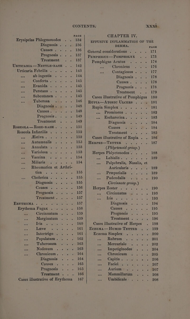 PAGE Erysipelas Phlegmonodes . . 134 Diagnosis . . . 136 CAUSA kt. «. 136 Prognosis. . . 187 Treatment . . 1387 UrricaAaRIA—NETTLE-RASH . . 142 *Urticaria-Febrilis:.°. . . ~. 148 .we abingestis . .. . 144 oo Conferta- Berd... «5.145 eae Fivanida-. 7). . . 145 Perstans’275%. 7... .. 145 Subcutanea . . . . 145 Tuberosa: 2%. . . 146 Diagnosis . 148 Canses..c= oF. cet aS Prognosis. . . . 149 Treatment . . .. 149 RosrtoLA—RosE-RASH. . .. ISL Roseola Infantilis . . . . ~» 152 ade’) © FAGUWRe ss re es ene (152 ie + Agtumbate ee si. ye 150 Annona. wv . .) 153 Variolosai.4 «>. 153 Vaceiia ero ys... > . 154 Miliavid@ios Se 75-5. 4. 154 Rheumatica et Arthri- COW oi hs kat oe cone, wl Oo CACC ee oes. 165 Diagnosis . . . «. 155 Cnneeee oo vs Se is 156 Proanosis <°.5 2 +s 157 Treatment. . . . 157 PRUTBEMA. 6 5K 6 3 AoA Mra 57 Erythema Fugax . . .. . 158 Circinnatem: o&amp; .- .<.') 159 Marginatum . . . 159 Tris, 2eegesiis > se S160 Taeve > so8Nn.)). 3). 16! Titerteigonen 6)... 16! Papulatum. . . . 162 aie Tuberosum .. . 163 Nodosum .... . 163 Chronicum. . . . 164 Diagnosis .. . 164 Sauseere. 4 «se, 168 Prognosis . . . 165 Treatment . . . 166 Cases illustrative of Erythema 167 CHAPTER IV. DERMA. General considerations PEMPHIGUS — PoMPHOLYX Pemphigus Acutus ... . Chronicus Contagiosus . Diagnosis . . Causes’... oo 2 Prognosis . Treatment Cases illustrative of Pemphigus Rupra—Atonic ULceRs .. . Rupia Simplex... . Prominens . . . Escharotica . Diagnosis Causes Treatment Cases illustrative of Rupia . . Herpes—TETTER Rise (Phlyctenoid group.) Herpes Phlyctenodes. . . . cas » Labialiars 1? ee as ... Palpebralis, Nasalis, et Auricularis . . Prioputianere? 2 es Pudendalis . ... Circinnate group.) Elerpes.Zoster.289.)\ «... Cirenuttiatws' as 2. drag 308 ‘ LHP TORIA Dwain. <3 /¢ Causes Prognosis Treatment . Cases illustrative of Herpes Eczema Simplex . Rubram. »<! 2. Mercuriale .. . .-- Impetiginodes . . Chronicum . tire CADILIAG Se ieet rw: «loa cea! y aChenee Aurium .. Mammillaram . . Umbilicale - PAGE 171 173 174 176 ives 178 178 178 179 180 181 181 182 183 184 184 185 186 187 188 189 189 189 190 190 193 193 194 195 195 196 198 199 200 201 202 204 205 206 207 207 208 208