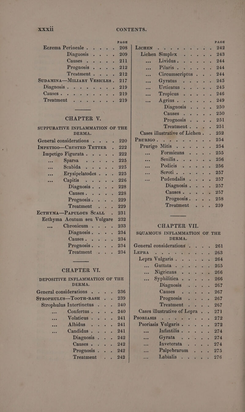 XxXxXil Diagnosis . Causes. . Treatment ° . e e ° e e. . o DERMA. Diagnosis. . . . Causes. 14215 )0s Prognosis . Treatment; ipl. 2-2 Diagnosis. . . Canses.« telew Yo is Prognosis . Treatment DEPOSITIVE INFLAMMATION OF DERMA. Strophulus Intertinctus . . . Contertnemoss > 4 Volaticus . . ; Albidus.faiai hiss Candidpatiie a.’ 3 Diagnosis . Cansesiatiot.* x Prognosis . . Treatment 220 222 222 225 225 225 226 228 228 229 229 231 232 233 234 234 234 234 THE 236 239 240 240 241 241 241 242 242 242 242 LIcHEN Lichen Simplex . Liviguss in 7. Pilaris . . Gyratus Urticatus . . Tropicus ss 1: Agrins..<13.\< Diagnosis Causes . . Prognosis Treatment . PRURIGO . Prurigo Mitise mn ators Formicans . Senilis .. secre Podicis. we) Serott. . see Pudendalis Diagnosis . Causes. . Prognosis . Treatment DERMA. LEPRA Psoriasis Diagnosis Causes Prognosis Treatment ° . e ° e eee Infantilis . Coe lt Inveterata Palpebrarum Labialis . PAGE 242 243 244 244 244 245 245 246 249 250 250 251 251 252 254 254 255 256 256 257 257 257 257 258 259 261 263 264 265 266 266 267 267 267 267 271 272 272 274 274 274 275 276