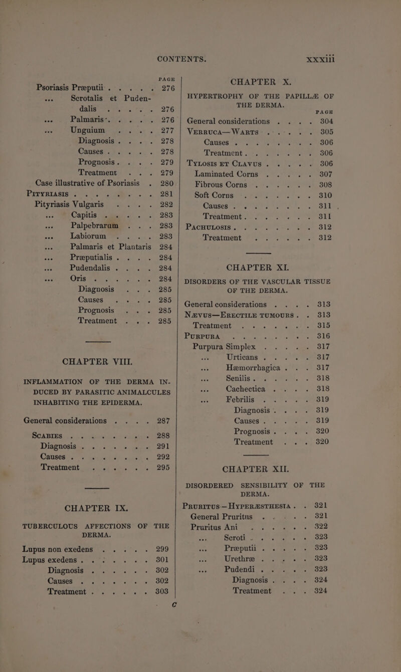 a é. rece CHAPTER X. Psoriasis Preputii. . . . . 276 a Reratahe tee Paden- HYPERTROPHY OF THE PAPILLA OF dale as, 276 arse aa ae vee Palmaris’. . 276 | General considerations 804 eve Unguium ... . 277 | Verruca—Warts . 305 Diagnosis eas 278 Causes . 806 Causes . 278 Treatment . 306 Prognosis . 279 | TyLosiseT CLAVUS.... 306 Treatment... 279 Laminated Corns 307 Case illustrative of Psoriasis . 280 Fibrous Corns 308 PITVRTASIB SG 4 ae ws, 1281 Soft Corns re Se a (BIS Pityriasis Vulgaris 282 Causes es ve te 5 OTT tee Capitis . . 283 ‘Freatment. 2 22> 2 SOS SIT Palpebrarum 293 PacnuLosrs..° SOP Sees! Bay 312 ~ Labiorum cee stn ago Treatment 312 Palmaris et Plantaris 284 see Preeputialis . 284 pe: Pudendalis . 284 CHAPTER XI. - Oris 284 | DISORDERS OF THE VASCULAR TISSUE Diagnosis 285 OF THE DERMA. | Causes »koimsh 1 mies General considerations 313 Prognosis 285 Treat : aie Navus—EREcTILE TUMOURS. 313 TS eae Treatment’ os. eat ah hoe SIR PuRPURA : A Bee Purpura Simplex 317 CHAPTER VIIL eee eee Hemorrhagica . 317 INFLAMMATION OF THE DERMA IN- Senilis : 318 DUCED BY PARASITIC ANIMALCULES Cachectica aie INHABITING THE EPIDERMA. Febrilis 319 Diagnosis . 319 General considerations 287 Causes . 319 BOABIES . i. eee oo Vi ease SR AF agi gt *Trentinenit. i. a fe, 520 Digendsiahes 3050s sn. eee 2 Caused ox Seige et 292 Treaietit ou ciesd sees. s ns 295 CHAPTER IX. TUBERCULOUS AFFECTIONS OF THE DERMA. Lupus non exedens eeredseiee: -a0e Lupus exedens. .'. . .. . 801 Diagnosis . 302 ges. (ot sy ne aot = eos SOS Treatment... .. . 303 CHAPTER XII. DISORDERED SENSIBILITY OF THE DERMA. Pruritus—HyYPERASTHESTA . 321 General Pruritus . 321 Prartos Ani “s. 3 <0 es 322 Scroth 2). .< aes a pose Preeputii . . 323 oe Uréthie= 77/2 s 323 Ms Pudéend! <7 fees 323 Diagnosis . 324 Treatment 824