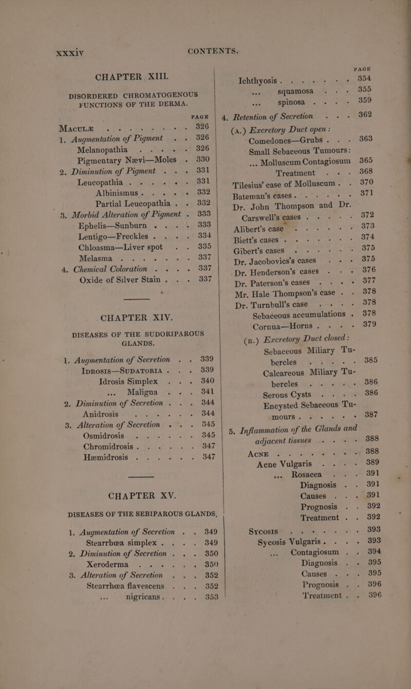 CHAPTER XIII. 3 Tehthyosis . | itp p59 sul? DISORDERED CHROMATOGENOUS squamosa FUNCTIONS OF THE DERMA. Be. spinosa PAGE Macutze .. 326 1. Augmentation of Pagan 326 Melanopathia ...- - 326 Pigmentary Nevi—Moles . 330 2. Diminution of Pigment . . . 331 Leucopathia . . . «+ « 331 Albinismus. . . . «+ 9882 , Partial Leucopathia . . 3382 3. Morbid Alteration of Pigment . 333 Ephelis—Sunburn . 333 Lentigo—Freckles . 334 Chloasma—Liver spot 335 Melasma Pre 337 4, Chemical Coloration . . . « 337 Oxide of Silver Stain . 337 * ———! CHAPTER XIV. DISEASES OF THE SUDORIPAROUS GLANDS. 1. Augmentation of Secretion . . 339 IpRosIsS—SUDATORIA . 339 Idrosis Simplex . . . 340 Maligna 341 2. Diminution of Secretion . 344 Anidrosis : 344 3. Alteration of Sarcias ° 345 Osmidrosis 345 Chromidrosis . 347 Heemidrosis 347 CHAPTER XV. DISEASES OF THE SEBIPAROUS GLANDS, 1. Augmentation of Secretion 349 Stearrheea simplex . 349 2. Diminution of Secretion . 350 Xeroderma ... . . 350 3. Alteration of Secretion . 352 Stearrheea flavescens 352 nigricans . 353 4. Retention of Secretion (A.) Excretory Duct open : Comedones—Grubs . Small Sebaceous Tumours: .. Molluscum Contagiosum Treatment Tilesius’ case of Molluscum . Bateman’s cases . : Dr. John Thompson 1 ie Carswell’s cases. Alibert’s case Biett’s cases . Gibert’s cases. Dr. Jacobovies’s caseS «+ -Dr. Henderson’s cases . -: + Dr. Paterson’s caseS . - + * Mr. Hale Thompson’s case . Dr. Turnbull’s case. - Sebaceous accumulations . Cornua—Horns . (s.) Excretory Duct closed : Sebaceous Miliary Tu- bercles d ; Caleareous Miliary To- bercles Serous Cysts Encysted Sebaceous To- mours. . : 5, Inflammation of the Glands and adjacent tissues iret AONE ae Be Tee Acne Valgacis ... Rosacea Diagnosis Causes Prognosis Treatment . Sycosis 24s e), +7» Sycosis Vulgaris. . . . Contagiosum Diagnosis Causes Prognosis Treatment .