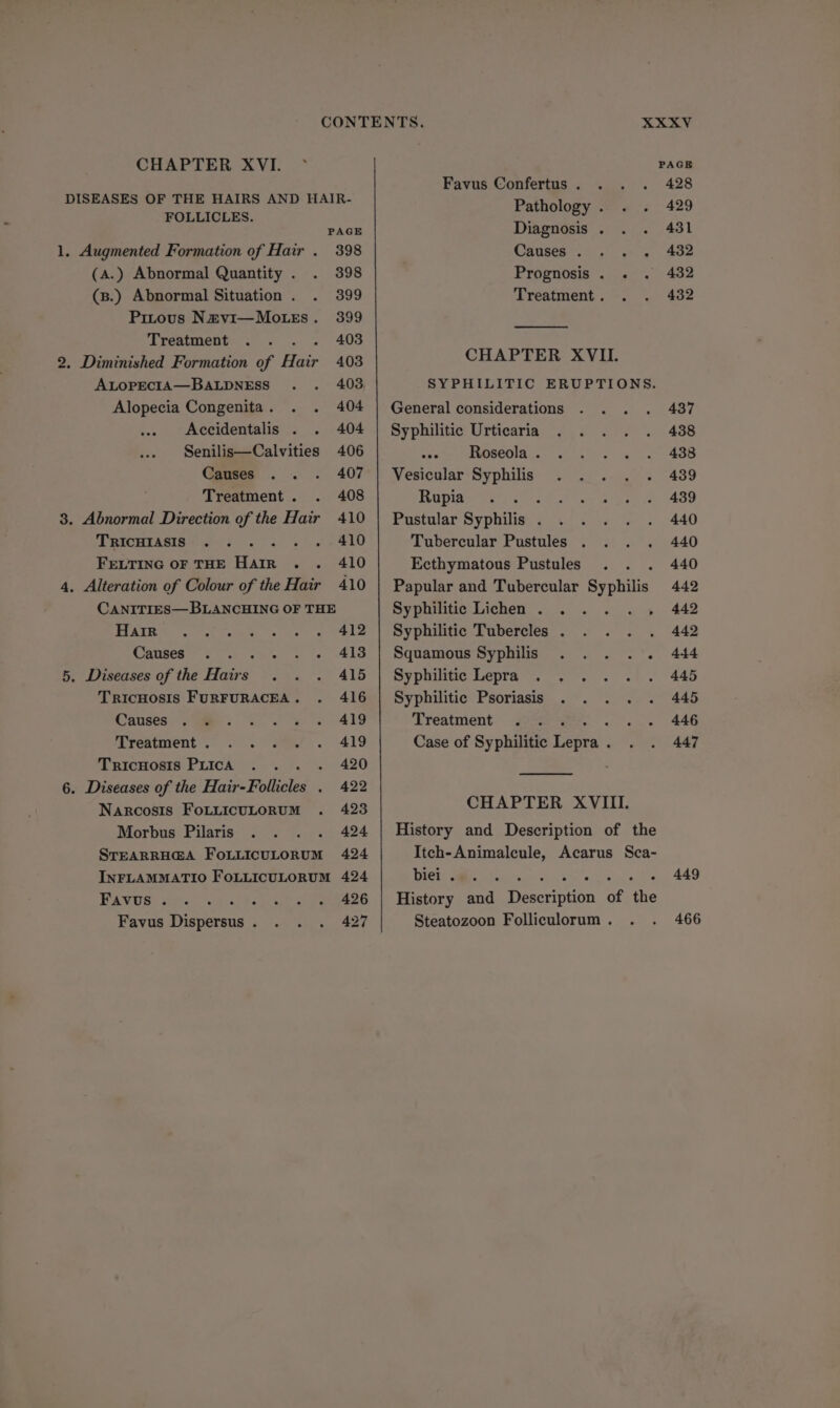 FOLLICLES. PAGE 1. Augmented Formation of Hair . 398 (A.) Abnormal Quantity . 398 (s.) Abnormal Situation . 399 Pitous N&amp;vi—Mo.rs. 399 Treatment . « 403 2. Diminished Formation of Hair 403 ALOPECIA—BALDNESS 403 Alopecia Congenita . 404 Accidentalis . 404 Senilis—Calvities 406 Causes 407 Treatment . 408 3. Abnormal Direction of the Hair 410 PRICHTASIS+-w-'5 5. 3 . 410 FELTING OF THE Harr .. 410 4, Alteration of Colour of the Hair 410 CANITIES—BLANCHING OF THE Hair 412 CORUGER A Cio the amet « 1e) 410 5, Diseases of the Hairs . 415 TricHosis FURFURACEA . 416 Causes 419 Treatment . 419 TricHosis PLICA . 420 6. Diseases of the Hair-Follicles . 422 Narcosis FoLLicuLoRUM 423 Morbus Pilaris 424 STEARRHGA FoLLIcuLoRUM 424 INFLAMMATIO FOLLICULORUM 424 BAWUs: ats als 426 Favus Dispersus . 427 XXXV Favus Confertus . 428 Pathology . 429 Diagnosis . 431 Causes... . . 432 Prognosis . . . 432 Treatment . 432 CHAPTER XVII. General considerations Syphilitic Urticaria osaee depseola.. we rece Vesicular Syphilis . .... Rupia ‘ Pustular Syphilis . ae Tubercular Pustules . . . . Ecthymatous Pustules Papular and Tubercular Syphilis Syphilitic Lichen . . Syphilitic Tubercles . Squamous Syphilis ..... Syphilte Lepras. 3. sel. Syphilitic Psoriasis . . ... Treatment Case of Syphilitic Lepra . CHAPTER XVIII. History and Description of the Itch-Animalecule, Acarus Sca- Dicks NE aS eirsd spy. ir oy athe History and Description of the Steatozoon Folliculorum . 437 438 438 439 439 440 440 440 442 442 442 444 445 445 446 447 449 466