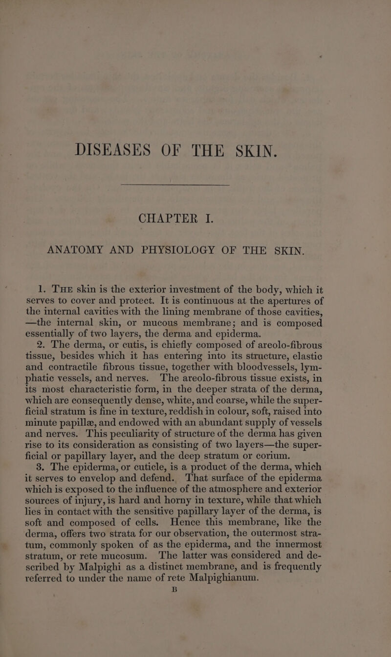 DISEASES OF THE SKIN. CHAPTER I. ANATOMY AND PHYSIOLOGY OF THE SKIN. 1. THE skin is the exterior investment of the body, which it serves to cover and protect. It is continuous at the apertures of the internal cavities with the lining membrane of those cavities, —the internal skin, or mucous membrane; and is composed essentially of two layers, the derma and epiderma. 2. The derma, or cutis, is chiefly composed of areolo-fibrous tissue, besides which it has entering into its structure, elastic and contractile fibrous tissue, together with bloodvessels, lym- phatic vessels, and nerves. The areolo-fibrous tissue exists, in its most characteristic form, in the deeper strata of the derma, which are consequently dense, white, and coarse, while the super- ficial stratum is fine in texture, reddish in colour, soft, raised into minute papille, and endowed with an abundant supply of vessels and nerves. This peculiarity of structure of the derma has given rise to its consideration as consisting of two layers—the super- ficial or papillary layer, and the deep stratum or corium. 3. The epiderma, or cuticle, is a product of the derma, which it serves to envelop and defend. That surface of the epiderma which is exposed to the influence of the atmosphere and exterior sources of injury, is hard and horny in texture, while that which lies in contact with the sensitive papillary layer of the derma, is soft and composed of cells. Hence this membrane, like the derma, offers two strata for our observation, the outermost stra- tum, commonly spoken of as the epiderma, and the innermost stratum, or rete mucosum. The latter was considered and de- scribed by Malpighi as a distinct membrane, and is frequently referred to under the name of rete Malpighianum. B