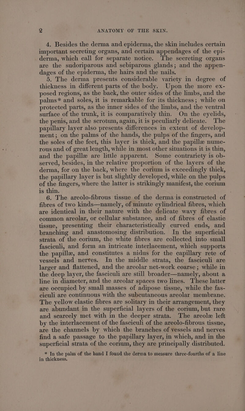 4. Besides the derma and epiderma, the skin includes certain important secreting organs, and certain appendages of the epi- derma, which call for separate notice. The secreting organs are the sudoriparous and sebiparous glands; and the appen- dages of the epiderma, the hairs and the nails. 5. The derma presents considerable variety in degree of thickness in different parts of the body. Upon the more ex- posed regions, as the back, the outer sides of the limbs, and the palms* and soles, it is remarkable for its thickness; while on protected parts, as the inner sides of the limbs, and the ventral surface of the trunk, it is comparatively thin. On the eyelids, the penis, and the scrotum, again, it is peculiarly delicate. The papillary layer also presents differences in extent of develop- ment; on the palms of the hands, the pulps of the fingers, and the soles of the feet, this layer is thick, and the papillae nume- rous and of great length, while in most other situations it is thin, and the papille are little apparent. Some contrariety is ob- served, besides, in the relative proportion of the layers of the derma, for on the back, where the corium is exceedingly thick, the papillary layer is but slightly developed, while on the pulps of the fingers, where the latter is strikingly manifest, the corium is thin. 6. The areolo-fibrous tissue of the derma is constructed of fibres of two kinds—namely, of minute cylindrical fibres, which are identical in their nature with the delicate wavy fibres of common areolar, or cellular substance, and of fibres of elastic tissue, presenting their characteristically curved ends, and branching and anastomosing distribution. In the superficial strata of the corium, the white fibres are collected into small fasciculi, and form an intricate interlacement, which supports the papille, and constitutes a nidus for the capillary rete of vessels and nerves. In the middle strata, the fasciculi are larger and flattened, and the areolar net-work coarse ; while in the deep layer, the fasciculi are still broader—namely, about a line in diameter, and the areolar spaces two lines. These latter are occupied by small masses of adipose tissue, while the fas- ciculi are continuous with the subcutaneous areolar membrane. The yellow elastic fibres are solitary in their arrangement, they are abundant in the superficial layers of the corium, but rare and scarcely met with in the deeper strata. The areole left by the interlacement of the fasciculi of the areolo-fibrous tissue, are the channels by which the branches of vessels and nerves find a safe passage to the papillary layer, in which, and in the superficial strata of the corium, they are principally distributed. * In the palm of the hand I found the derma to measure three-fourths of a line in thickness.