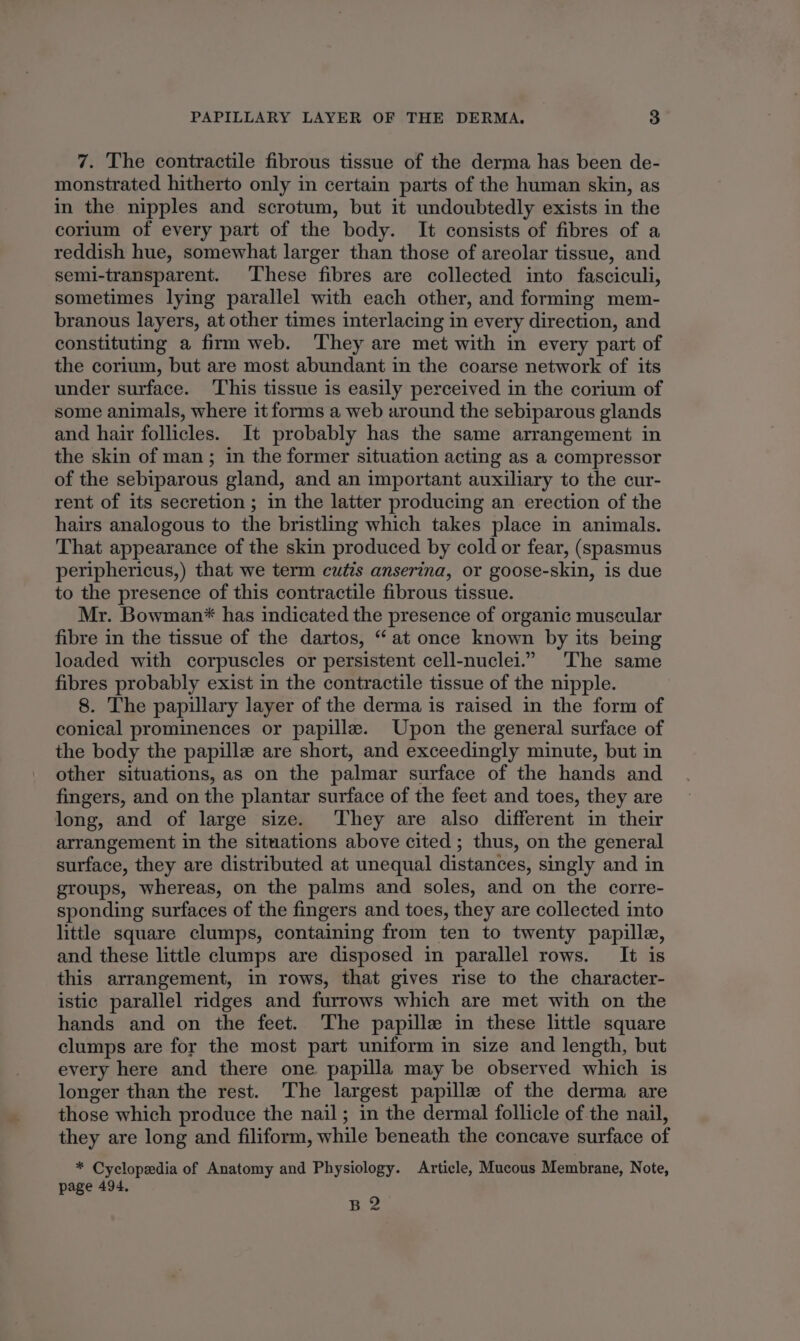 7. The contractile fibrous tissue of the derma has been de- monstrated hitherto only in certain parts of the human skin, as in the nipples and scrotum, but it undoubtedly exists in the corium of every part of the body. It consists of fibres of a reddish hue, somewhat larger than those of areolar tissue, and semi-transparent. These fibres are collected into fasciculi, sometimes lying parallel with each other, and forming mem- branous layers, at other times interlacing in every direction, and constituting a firm web. They are met with in every part of the corium, but are most abundant in the coarse network of its under surface. ‘This tissue is easily perceived in the corium of some animals, where it forms a web around the sebiparous glands and hair follicles. It probably has the same arrangement in the skin of man; in the former situation acting as a compressor of the sebiparous gland, and an important auxiliary to the cur- rent of its secretion ; in the latter producing an erection of the hairs analogous to the bristling which takes place in animals. That appearance of the skin produced by cold or fear, (spasmus periphericus,) that we term cutis anserina, or goose-skin, is due to the presence of this contractile fibrous tissue. Mr. Bowman* has indicated the presence of organic muscular fibre in the tissue of the dartos, “at once known by its being loaded with corpuscles or persistent cell-nuclei.” The same fibres probably exist in the contractile tissue of the nipple. 8. The papillary layer of the derma is raised in the form of conical prominences or papille. Upon the general surface of the body the papille are short, and exceedingly minute, but in other situations, as on the palmar surface of the hands and fingers, and on the plantar surface of the feet and toes, they are long, and of large size. They are also different in their arrangement in the situations above cited; thus, on the general surface, they are distributed at unequal distances, singly and in groups, whereas, on the palms and soles, and on the corre- sponding surfaces of the fingers and toes, they are collected into little square clumps, containing from ten to twenty papille, and these little clumps are disposed in parallel rows. It is this arrangement, in rows, that gives rise to the character- istic parallel ridges and furrows which are met with on the hands and on the feet. ‘The papille in these little square clumps are for the most part uniform in size and length, but every here and there one papilla may be observed which is longer than the rest. The largest papille of the derma are those which produce the nail; in the dermal follicle of the nail, they are long and filiform, while beneath the concave surface of * Cyclopedia of Anatomy and Physiology. Article, Mucous Membrane, Note, page 494. B2
