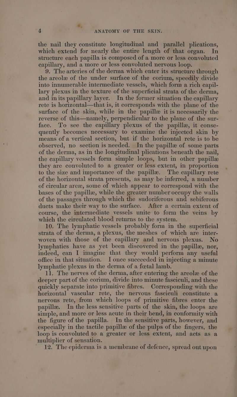 ¢. 4 ANATOMY OF THE SKIN. the nail they constitute longitudinal and parallel plications, which extend for nearly the entire length of that organ. In structure each papilla is composed of a more or less convoluted capillary, and a more or less convoluted nervous loop. 9. The arteries of the derma which enter its structure through the areole of the under surface of the corium, speedily divide into innumerable intermediate vessels, which form a rich capil- lary plexus in the texture of the superficial strata of the derma, and inits papillary layer. In the former situation the capillary rete is horizontal—that is, it corresponds with the plane of the surface of the skin, while in the papille it is necessarily the reverse of this—namely, perpendicular to the plane of the sur- face. To see the capillary plexus of the papille, it conse- quently becomes necessary to examine the injected skin by means of a vertical section, but if the horizontal rete is to be observed, no section is needed. In the papille of some parts of the derma, as in the longitudinal plications beneath the nail, the capillary vessels form simple loops, but in other papille they are convoluted to a greater or less extent, in proportion to the size and importance of the papille. The capillary rete of the horizontal strata presents, as may be inferred, a number of circular areze, some of which appear to correspond with the bases of the papille, while the greater number occupy the walls of the passages through which the sudoriferous and sebiferous ducts make their way to the surface. After a certain extent of course, the intermediate vessels unite to form the veins by which the circulated blood returns to the system. 10. The lymphatic vessels probably form in the superficial strata of the derma, a plexus, the meshes of which are inter- woven with those of the capillary and nervous plexus. No lymphatics have as yet been discovered in the papille, nor, indeed, can I imagine that they would perform any useful office in that situation. I once succeeded in injecting a minute lymphatic plexus in the derma of a foetal lamb. 11. The nerves of the derma, after entering the areole of the deeper part of the corium, divide into minute fasciculi, and these quickly separate into primitive fibres. Corresponding with the horizontal vascular rete, the nervous fasciculi constitute a nervous rete, from which loops of primitive fibres enter the papille. In the less sensitive parts of the skin, the loops are simple, and more or less acute in their bend, in conformity with the figure of the papilla. In the sensitive parts, however, and especially in the tactile papille of the pulps of the fingers, the loop is convoluted to a greater or less extent, and acts as a multiplier of sensation. 12. The epiderma is a membrane of defence, spread out upon