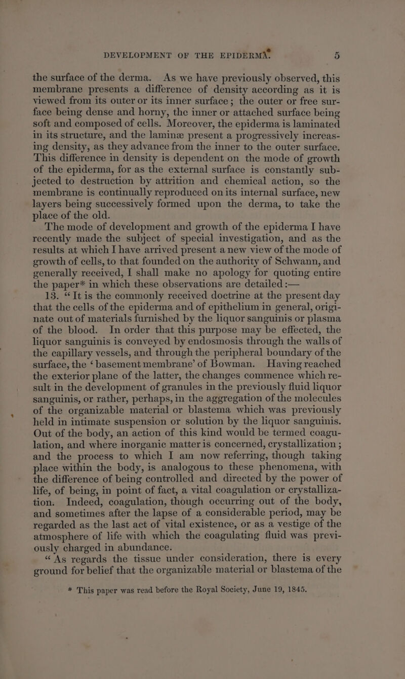 2 DEVELOPMENT OF THE EPIDERMA. 5 the surface of the derma. As we have previously observed, this membrane presents a difference of density according as it is viewed from its outer or its inner surface; the outer or free sur- face being dense and horny, the inner or attached surface being soft and composed of cells. Moreover, the epiderma is laminated in its structure, and the laminz present a progressively increas- ing density, as they advance from the inner to the outer surface. This difference in density is dependent on the mode of growth of the epiderma, for as the external surface is constantly sub- jected to destruction by attrition and chemical action, so the membrane is continually reproduced on its internal surface, new layers being successively formed upon the derma, to take the place of the old. The mode of development and growth of the epiderma I have recently made the subject of special investigation, and as the results at which I have arrived present a new view of the mode of growth of cells, to that founded on the authority of Schwann, and generally received, I shall make no apology for quoting entire the paper* in which these observations are detailed :— 13. “It is the commonly received doctrine at the present day that the cells of the epiderma and of epithelium in general, origi- nate out of materials furnished by the liquor sanguinis or plasma of the blood. In order that this purpose may be effected, the liquor sanguinis is conveyed by endosmosis through the walls of the capillary vessels, and through the peripheral boundary of the surface, the ‘basement membrane’ of Bowman. Having reached the exterior plane of the latter, the changes commence which re- sult in the development of granules in the previously fluid liquor sanguinis, or rather, perhaps, in the aggregation of the molecules of the organizable material or blastema which was previously held in intimate suspension or solution by the liquor sanguinis. Out of the body, an action of this kind would be termed coagu- lation, and where inorganic matter is concerned, crystallization ; and the process to which I am now referring, though taking place within the body, is analogous to these phenomena, with the difference of being controlled and directed by the power of life, of being, in point of fact, a vital coagulation or crystalliza- tion. Indeed, coagulation, though occurring out of the body, and sometimes after the lapse of a considerable period, may be regarded as the last act of vital existence, or as a vestige of the atmosphere of life with which the coagulating fluid was previ- ously charged in abundance. “As regards the tissue under consideration, there is every ground for belief that the organizable material or blastema of the * This paper was read before the Royal Society, June 19, 1845.