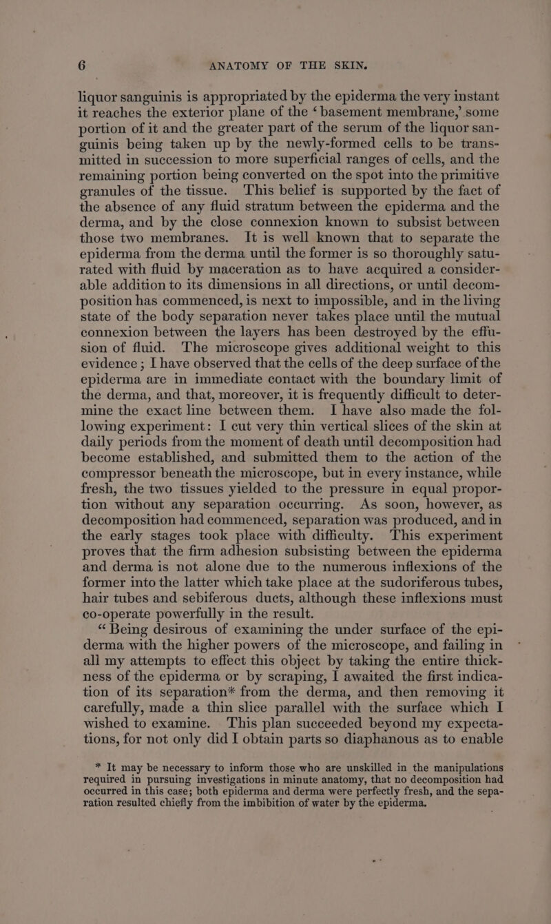 liquor sanguinis is appropriated by the epiderma the very instant it reaches the exterior plane of the ‘basement membrane,’ some portion of it and the greater part of the serum of the liquor san- guinis being taken up by the newly-formed cells to be trans- mitted in succession to more superficial ranges of cells, and the remaining portion being converted on the spot into the primitive granules of the tissue. This belief is supported by the fact of the absence of any fluid stratum between the epiderma and the derma, and by the close connexion known to subsist between those two membranes. It is well known that to separate the epiderma from the derma until the former is so thoroughly satu- rated with fluid by maceration as to have acquired a consider- able addition to its dimensions in all directions, or until decom- position has commenced, is next to impossible, and in the living state of the body separation never takes place until the mutual connexion between the layers has been destroyed by the effu- sion of fluid. The microscope gives additional weight to this evidence ; [ have observed that the cells of the deep surface of the epiderma are in immediate contact with the boundary limit of the derma, and that, moreover, it is frequently difficult to deter- mine the exact line between them. I have also made the fol- lowing experiment: I cut very thin vertical slices of the skin at daily periods from the moment of death until decomposition had become established, and submitted them to the action of the compressor beneath the microscope, but in every instance, while fresh, the two tissues yielded to the pressure in equal propor- tion without any separation occurring. As soon, however, as decomposition had commenced, separation was produced, and in the early stages took place with difficulty. This experiment proves that the firm adhesion subsisting between the epiderma and derma is not alone due to the numerous inflexions of the former into the latter which take place at the sudoriferous tubes, hair tubes and sebiferous ducts, although these inflexions must co-operate powerfully in the result. “Being desirous of examining the under surface of the epi- derma with the higher powers of the microscope, and failing in all my attempts to effect this object by taking the entire thick- ness of the epiderma or by scraping, I awaited the first indica- tion of its separation* from the derma, and then removing it carefully, made a thin slice parallel with the surface which I wished to examine. This plan succeeded beyond my expecta- tions, for not only did I obtain parts so diaphanous as to enable * It may be necessary to inform those who are unskilled in the manipulations required in pursuing investigations in minute anatomy, that no decomposition had occurred in this case; both epiderma and derma were perfectly fresh, and the sepa- ration resulted chiefly from the imbibition of water by the epiderma.