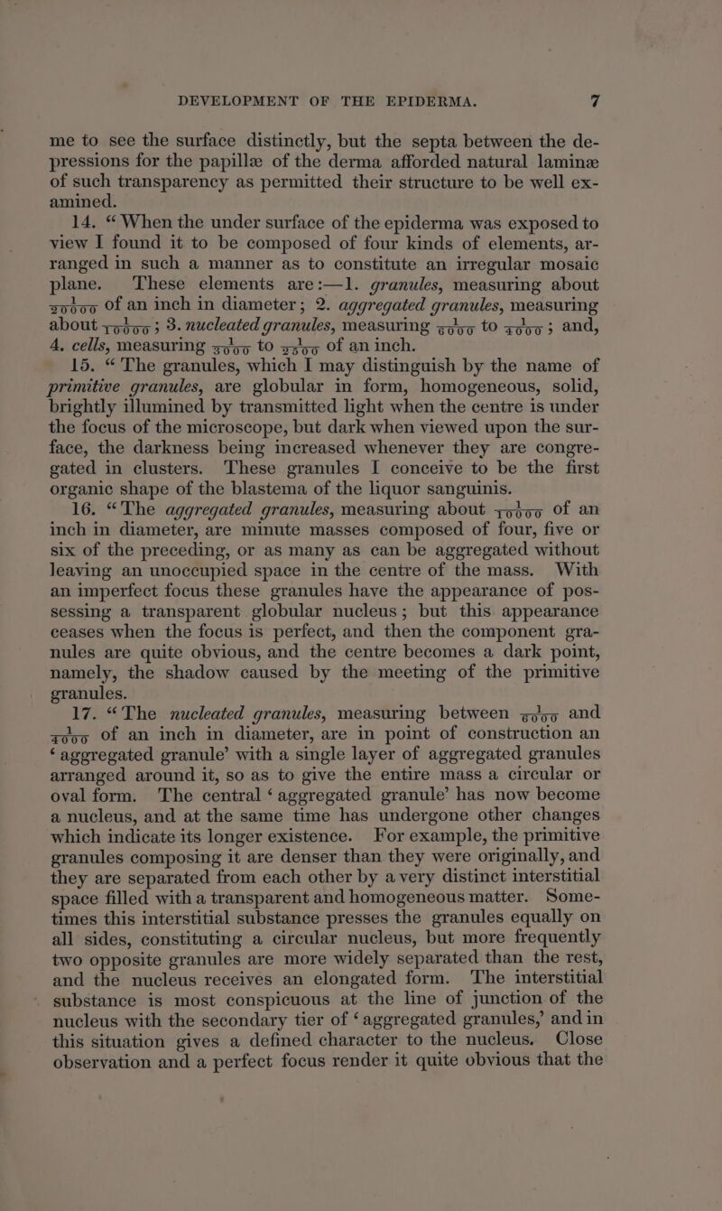 me to see the surface distinctly, but the septa between the de- pressions for the papillz of the derma afforded natural lamin of such transparency as permitted their structure to be well ex- amined. 14, “ When the under surface of the epiderma was exposed to view I found it to be composed of four kinds of elements, ar- ranged in such a manner as to constitute an irregular mosaic plane. ‘These elements are:—1l. granules, measuring about sooo Of an inch in diameter; 2. aggregated granules, measuring about tot00 3 3. nucleated granules, measuring gp/gq tO gooa 3 and, A, cells, measuring spo tO g545q Of an inch. 15. “The granules, which I may distinguish by the name of primitive granules, are globular in form, homogeneous, solid, brightly illumined by transmitted light when the centre 1s under the focus of the microscope, but dark when viewed upon the sur- face, the darkness being increased whenever they are congre- gated in clusters. These granules I conceive to be the first organic shape of the blastema of the liquor sanguinis. 16. “The aggregated granules, measuring about yodo0 Of an inch in diameter, are minute masses composed of four, five or six of the preceding, or as many as can be aggregated without leaving an unoccupied space in the centre of the mass. With an imperfect focus these granules have the appearance of pos- sessing a transparent globular nucleus; but this appearance ceases when the focus is perfect, and then the component gra- nules are quite obvious, and the centre becomes a dark point, namely, the shadow caused by the meeting of the primitive granules. 17. “The nucleated granules, measuring between goon and aooo Of an inch in diameter, are in point of construction an ‘ageregated granule’ with a single layer of aggregated granules arranged around it, so as to give the entire mass a circular or oval form. The central ‘aggregated granule’ has now become a nucleus, and at the same time has undergone other changes which indicate its longer existence. For example, the primitive granules composing it are denser than they were originally, and they are separated from each other by avery distinct interstitial space filled with a transparent and homogeneous matter. Some- times this interstitial substance presses the granules equally on all sides, constituting a circular nucleus, but more frequently two opposite granules are more widely separated than the rest, and the nucleus receives an elongated form. The interstitial substance is most conspicuous at the line of junction of the nucleus with the secondary tier of ‘aggregated granules,’ and in this situation gives a defined character to the nucleus. Close observation and a perfect focus render it quite obvious that the