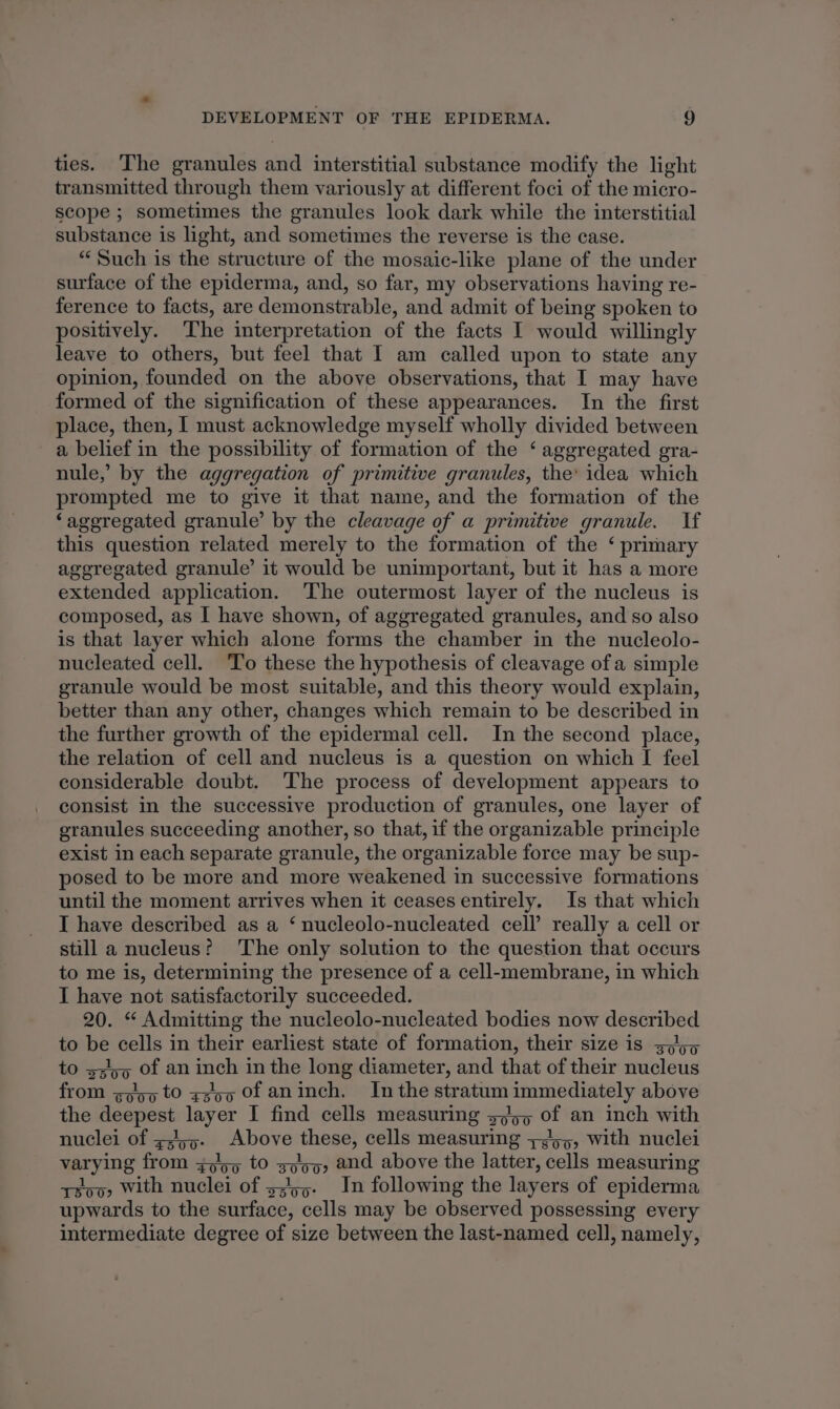 ties. The granules and interstitial substance modify the light transmitted through them variously at different foci of the micro- scope ; sometimes the granules look dark while the interstitial substance is light, and sometimes the reverse is the case. “Such is the structure of the mosaic-like plane of the under surface of the epiderma, and, so far, my observations having re- ference to facts, are demonstrable, and admit of being spoken to positively. ‘The interpretation of the facts I would willingly leave to others, but feel that I am called upon to state any opinion, founded on the above observations, that I may have formed of the signification of these appearances. In the first place, then, I must acknowledge myself wholly divided between a belief in the possibility of formation of the ‘aggregated gra- nule, by the aggregation of primitive granules, the’ idea which prompted me to give it that name, and the formation of the ‘ageregated granule’ by the cleavage of a primitive granule. If this question related merely to the formation of the ‘ primary ageregated granule’ it would be unimportant, but it has a more extended application. The outermost layer of the nucleus is composed, as I have shown, of aggregated granules, and so also is that layer which alone forms the chamber in the nucleolo- nucleated cell. ‘To these the hypothesis of cleavage ofa simple granule would be most suitable, and this theory would explain, better than any other, changes which remain to be described in the further growth of the epidermal cell. In the second place, the relation of cell and nucleus is a question on which I feel considerable doubt. ‘The process of development appears to consist in the successive production of granules, one layer of granules succeeding another, so that, if the organizable principle exist in each separate granule, the organizable force may be sup- posed to be more and more weakened in successive formations until the moment arrives when it ceases entirely. Is that which I have described as a ‘ nucleolo-nucleated cell’ really a cell or still a nucleus? The only solution to the question that occurs to me is, determining the presence of a cell-membrane, in which I have not satisfactorily succeeded. 20. “ Admitting the nucleolo-nucleated bodies now described to be cells in their earliest state of formation, their size is 3,155 to soy Of an inch in the long diameter, and that of their nucleus from gyyp tO zy Of aninch. Inthe stratum immediately above the deepest layer I find cells measuring 5,55 of an inch with nuclei of =;5. Above these, cells measuring 7,45, with nuclei varying from z)/g9 to 3/57, and above the latter, cells measuring +eo0) With nuclei of 3,55. In following the layers of epiderma upwards to the surface, cells may be observed possessing every intermediate degree of size between the last-named cell, namely,