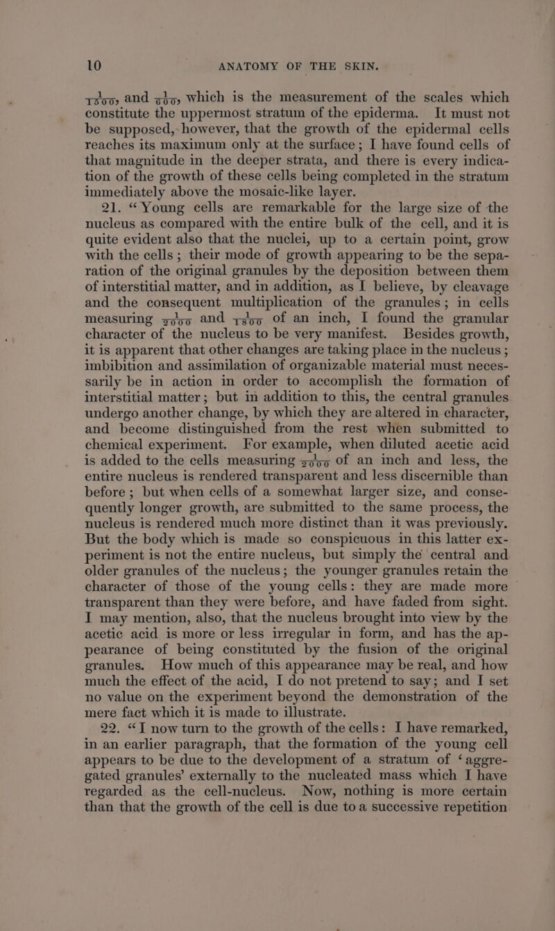 soo, and giz, which is the measurement of the scales which constitute the uppermost stratum of the epiderma. It must not be supposed,- however, that the growth of the epidermal cells reaches its maximum only at the surface; I have found cells of that magnitude in the deeper strata, and there is every indica- tion of the growth of these cells being completed in the stratum immediately above the mosaic-like layer. 21. “Young cells are remarkable for the large size of the nucleus as compared with the entire bulk of the cell, and it is quite evident also that the nuclei, up to a certain point, grow with the cells ; their mode of growth appearing to be the sepa- ration of the original granules by the deposition between them of interstitial matter, and in addition, as I believe, by cleavage and the consequent multiplication of the granules; in cells measuring gogo and ye5q Of an inch, I found the granular character of the nucleus to be very manifest. Besides growth, it is apparent that other changes are taking place in the nucleus ; imbibition and assimilation of organizable material must neces- sarily be in action in order to accomplish the formation of interstitial matter ; but in addition to this, the central granules undergo another change, by which they are altered in character, and become distinguished from the rest when submitted to chemical experiment. For example, when diluted acetic acid is added to the cells measuring zo of an inch and less, the entire nucleus is rendered transparent and less discernible than before ; but when cells of a somewhat larger size, and conse- quently longer growth, are submitted to the same process, the nucleus is rendered much more distinct than it was previously. But the body which is made so conspicuous in this latter ex- periment is not the entire nucleus, but simply the central and older granules of the nucleus; the younger granules retain the character of those of the young cells: they are made more | transparent than they were before, and have faded from sight. I may mention, also, that the nucleus brought into view by the acetic acid is more or less irregular in form, and has the ap- pearance of being constituted by the fusion of the original granules. How much of this appearance may be real, and how much the effect of the acid, I do not pretend to say; and I set no value on the experiment beyond the demonstration of the mere fact which it is made to illustrate. 22. “T now turn to the growth of the cells: I have remarked, in an earlier paragraph, that the formation of the young cell appears to be due to the development of a stratum of ‘agegre- gated granules’ externally to the nucleated mass which I have regarded as the cell-nucleus. Now, nothing is more certain than that the growth of the cell is due to a successive repetition