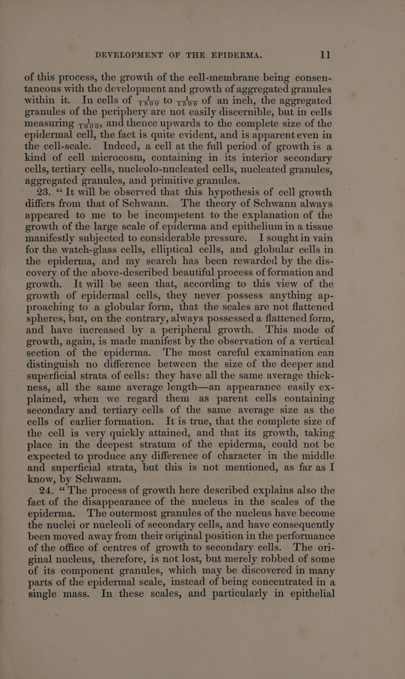 of this process, the growth of the cell-membrane being consen- taneous with the development and growth of aggregated granules within it. In cells of +455 to ts of an inch, the aggregated granules of the periphery are not easily discernible, but in cells measuring yop, and thence upwards to the complete size of the epidermal cell, the fact is quite evident, and is apparent even in the cell-scale. Indeed, a cell at the full period of growth is a kind of cell microcosm, containing in its interior secondary cells, tertiary cells, nucleolo-nucleated cells, nucleated granules, ageregated granules, and primitive granules. 23. “It will be observed that this hypothesis of cell growth differs from that of Schwann. The theory of Schwann always appeared to me to be incompetent to the explanation of the growth of the large scale of epiderma and epithelium in a tissue manifestly subjected to considerable pressure. I sought in vain for the watch-glass cells, elliptical cells, and globular cells in the epiderma, and my search has been rewarded by the dis- covery of the above-described beautiful process of formation and growth. It will be seen that, according to this view of the growth of epidermal cells, they never possess anything ap- proaching to a globular form, that the scales are not flattened spheres, but, on the contrary, always possessed a flattened form, and have increased by a peripheral growth. This mode of growth, again, is made manifest by the observation of a vertical section of the epiderma. ‘The most careful examination can distinguish no difference between the size of the deeper and superficial strata of cells: they have all the same average thick- ness, all the same average length—an appearance easily ex- plained, when we regard them as parent cells containing secondary and tertiary cells of the same average size as the cells of earlier formation. It is true, that the complete size of the cell is very quickly attained, and that its growth, taking place in the deepest stratum of the epiderma, could not be expected to produce any difference of character in the middle and superficial strata, but this is not mentioned, as far as I know, by Schwann. 24. “The process of growth here described explains also the fact of the disappearance of the nucleus in the scales of the epiderma. The outermost granules of the nucleus have become the nuclei or nucleoli of secondary cells, and have consequently been moved away from their original position in the performance of the office of centres of growth to secondary cells. The ori- ginal nucleus, therefore, is not lost, but merely robbed of some of its component granules, which may be discovered in many parts of the epidermal scale, instead of being concentrated in a single mass. In these scales, and particularly in epithelial