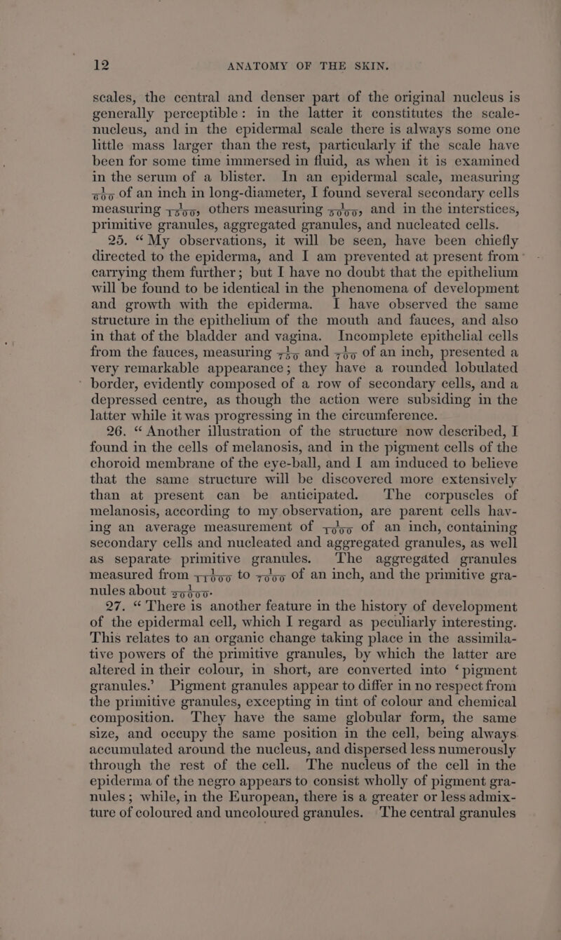 scales, the central and denser part of the original nucleus is generally perceptible: in the latter it constitutes the scale- nucleus, and in the epidermal scale there is always some one little mass larger than the rest, particularly if the scale have been for some time immersed in fluid, as when it is examined in the serum of a blister. In an epidermal scale, measuring gba Of an inch in long-diameter, I found several secondary cells measuring +355, others measuring 5,5, and in the interstices, primitive granules, aggregated granules, and nucleated cells. 25. “ My observations, it will be seen, have been chiefly directed to the epiderma, and I am prevented at present from’ carrying them further; but I have no doubt that the epithelium will be found to be identical in the phenomena of development and growth with the epiderma. I have observed the same structure in the epithelium of the mouth and fauces, and also in that of the bladder and vagina. Incomplete epithelial cells from the fauces, measuring 7}, and =}, of an inch, presented a very remarkable appearance; they have a rounded lobulated ’ border, evidently composed of a row of secondary cells, and a depressed centre, as though the action were subsiding in the latter while it was progressing in the circumference. 26. “ Another illustration of the structure now described, I found in the cells of melanosis, and in the pigment cells of the choroid membrane of the eye-ball, and I am induced to believe that the same structure will be discovered more extensively than at present can be anticipated. The corpuscles of melanosis, according to my observation, are parent cells hav- ing an average measurement of y)55 of an inch, containing secondary cells and nucleated and aggregated granules, as well as separate primitive granules. The aggregated granules measured from y;} 05 tO zoo Of an inch, and the primitive gra- nules about sptor- 27. “ There is another feature in the history of development of the epidermal cell, which I regard as peculiarly interesting. This relates to an organic change taking place in the assimila- tive powers of the primitive granules, by which the latter are altered in their colour, in short, are converted into ‘ pigment granules.’ Pigment granules appear to differ in no respect from the primitive granules, excepting in tint of colour and chemical composition. They have the same globular form, the same size, and occupy the same position in the cell, being always. accumulated around the nucleus, and dispersed less numerously through the rest of the cell. The nucleus of the cell in the epiderma of the negro appears to consist wholly of pigment gra- nules ; while, in the European, there is a greater or less admix- ture of coloured and uncoloured granules. ‘The central granules