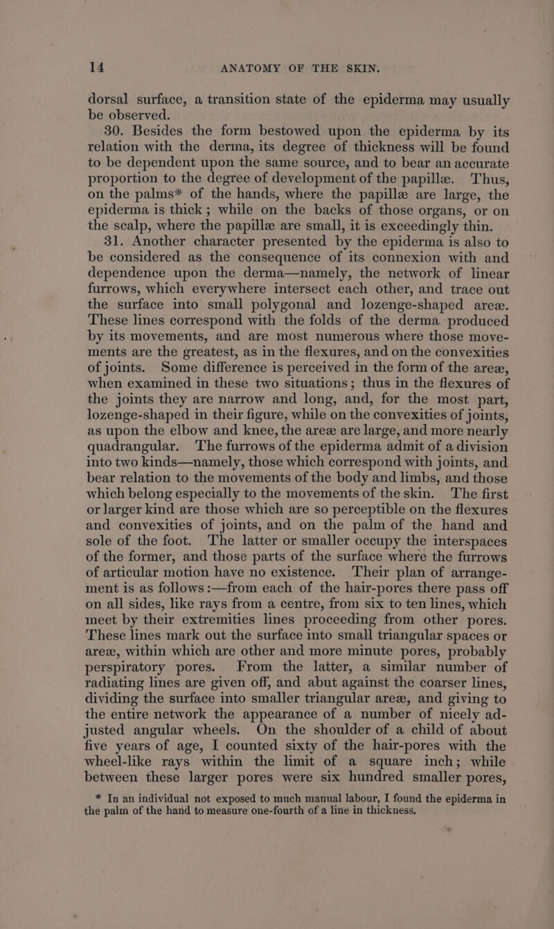 dorsal surface, a transition state of the epiderma may usually be observed. 30. Besides the form bestowed upon the epiderma by its relation with the derma, its degree of thickness will be found to be dependent upon the same source, and to bear an accurate proportion to the degree of development of the papille. Thus, on the palms* of the hands, where the papille are large, the epiderma is thick ; while on the backs of those organs, or on the scalp, where the papille are small, it is exceedingly thin. 31. Another character presented by the epiderma is also to be considered as the consequence of its connexion with and dependence upon the derma—namely, the network of linear furrows, which everywhere intersect each other, and trace out the surface into small polygonal and lozenge-shaped aree. These lines correspond with the folds of the derma produced by its movements, and are most numerous where those move- ments are the greatest, as in the flexures, and on the convexities of joints. Some difference is perceived in the form of the arez, when examined in these two situations; thus in the flexures of the joints they are narrow and long, and, for the most part, lozenge-shaped in their figure, while on the convexities of joints, as upon the elbow and knee, the arez are large, and more nearly quadrangular. ‘The furrows of the epiderma admit of a division into two kinds—namely, those which correspond with joints, and bear relation to the movements of the body and limbs, and those which belong especially to the movements of the skin. The first or larger kind are those which are so perceptible on the flexures and convexities of joints, and on the palm of the hand and sole of the foot. The latter or smaller occupy the interspaces of the former, and those parts of the surface where the furrows of articular motion have no existence. Their plan of arrange- ment is as follows :—from each of the hair-pores there pass off on all sides, like rays from a centre, from six to ten lines, which meet by their extremities lines proceeding from other pores. These lines mark out the surface into small triangular spaces or arez, within which are other and more minute pores, probably perspiratory pores. From the latter, a similar number of radiating lines are given off, and abut against the coarser lines, dividing the surface into smaller triangular arez, and giving to the entire network the appearance of a number of nicely ad- justed angular wheels. On the shoulder of a child of about five years of age, I counted sixty of the hair-pores with the wheel-like rays within the limit of a square inch; while between these larger pores were six hundred smaller pores, * In an individual not exposed to much manual labour, I found the epiderma in the palm of the hand to measure one-fourth of a line in thickness.