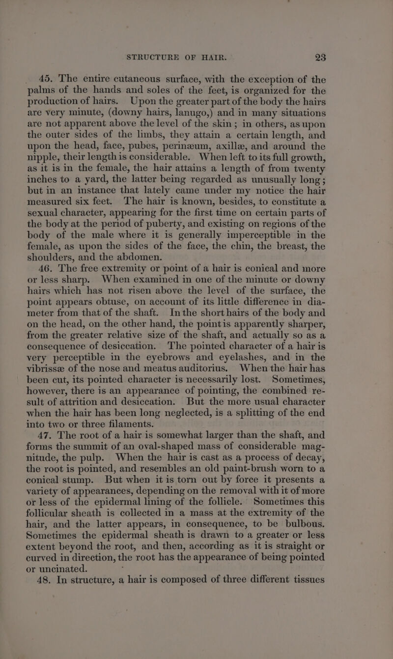 _ 45, The entire cutaneous surface, with the exception of the palms of the hands and soles of the feet, is organized for the production of hairs. Upon the greater part of the body the hairs are very minute, (downy hairs, lanugo,) and in many situations are not apparent above the level of the skin; in others, as upon the outer sides of the limbs, they attain a certain length, and upon the head, face, pubes, perineum, axilla, and around the nipple, their length is considerable. When left to its full growth, as it is in the female, the hair attains a length of from twenty inches to a yard, the latter being regarded as unusually long; but in an instance that lately came under my notice the hair measured six feet. ‘The hair is known, besides, to constitute a sexual character, appearing for the first time on certain parts of the body at the period of puberty, and existing on regions of the body of the male where it is generally imperceptible in the female, as upon the sides of the face, the chin, the breast, the shoulders, and the abdomen. 46. The free extremity or point of a hair is conical and more or less sharp. When examined in one of the minute or downy hairs which has not risen above the level of the surface, the point appears obtuse, on account of its little difference in dia- meter from that of the shaft. Inthe short hairs of the body and on the head, on the other hand, the pointis apparently sharper, from the greater relative size of the shaft, and actually so as a consequence of desiccation. The pointed character of a hair is very perceptible in the eyebrows and eyelashes, and in the vibrisse of the nose and meatus auditorius. When the hair has been cut, its pointed character is necessarily lost. Sometimes, however, there is an appearance of pointing, the combined re- sult of attrition and desiccation. But the more usual character when the hair has been long neglected, is a splitting of the end into two or three filaments. 47. The root of a hair is somewhat larger than the shaft, and forms the summit of an oval-shaped mass of considerable mag- nitude, the pulp. When the hair is cast as a process of decay, the root is pointed, and resembles an old paint-brush worn to a conical stump. But when it is torn out by force it presents a variety of appearances, depending on the removal with it of more or less of the epidermal lining of the follicle. Sometimes this follicular sheath is collected in a mass at the extremity of the hair, and the latter appears, in consequence, to be bulbous. Sometimes the epidermal sheath is drawn to a greater or less extent beyond the root, and then, according as it is straight or curved in direction, the root has the appearance of being pointed or uncinated. 48. In structure, a hair is composed of three different tissues