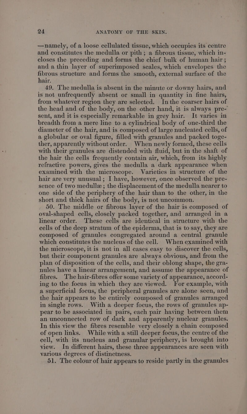 —namely, of a loose cellulated tissue, which occupies its centre and constitutes the medulla or pith ; a fibrous tissue, which in- closes the preceding and forms the chief bulk of human hair ; and a thin layer of superimposed scales, which envelopes the fibrous structure and forms the smooth, external surface of the hair. 49. ‘The medulla is absent in the minnte or downy hairs, and is not unfrequently absent or small in quantity in fine hairs, from whatever region they are selected. Inthe coarser hairs of the head and of the body, on the other hand, it is always pre- sent, and it is especially remarkable in grey hair. It varies in breadth from a mere line to a cylindrical body of one-third the diameter of the hair, and is composed of large nucleated cells, of a globular or oval figure, filled with granules and packed toge- ther, apparently without order. When newly formed, these cells with their granules are distended with fluid, but in the shaft of the hair the cells frequently contain air, which, from its highly refractive powers, gives the medulla a dark appearance when examined with the microscope. Varieties in structure of the hair are very unusual; I have, however, once observed the pre- sence of two medulle ; the displacement of the medulla nearer to one side of the periphery of the hair than to the other, in the short and thick hairs of the body, is not uncommon. 50. The middle or fibrous layer of the hair is composed of oval-shaped cells, closely packed together, and arranged in a linear order. These cells are identical in structure with the cells of the deep stratum of the epiderma, that is to say, they are composed of granules congregated around a central granule which constitutes the nucleus of the cell. When examined with the microscope, it is not in all cases easy to discover the cells, but their component granules are always obvious, and from the plan of disposition of the cells, and their oblong shape, the gra- nules have a linear arrangement, and assume the appearance of fibres. The hair-fibres offer some variety of appearance, accord- ing to the focus in which they are viewed. For example, with a superficial focus, the peripheral granules are alone seen, and the hair appears to be entirely composed of granules arranged in single rows. With a deeper focus, the rows of granules ap- pear to be associated in pairs, each pair having between them an unconnected row of dark and apparently nuclear granules. In this view the fibres resemble very closely a chain composed of open links. While with a still deeper focus, the centre of the cell, with its nucleus and granular periphery, is brought into view. In different hairs, these three appearances are seen with various degrees of distinctness. 51. The colour of hair appears to reside partly in the granules