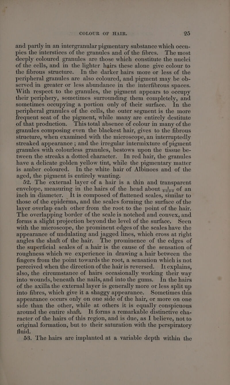 and partly in an intergranular pigmentary substance which occu- pies the interstices of the granules and of the fibres. The most deeply coloured granules are those which constitute the nuclei of the cells, and in the lighter hairs these alone give colour to the fibrous structure. In the darker hairs more or less of the peripheral granules are also coloured, and pigment may be ob- served in greater or less abundance in the interfibrous spaces. With respect to the granules, the pigment appears to occupy their periphery, sometimes surrounding them completely, and sometimes occupying a portion only of their surface. In the peripheral granules of the cells, the outer segment is the more frequent seat of the pigment, while many are entirely destitute of that production. This total absence of colour in many of the granules composing even the blackest hair, gives to the fibrous structure, when examined with the microscope, an interruptedly streaked appearance ; and the irregular intermixture of pigment granules with colourless granules, bestows upon the tissue be- tween the streaks a dotted character. In red hair, the granules have a delicate golden yellow tint, while the pigmentary matter is amber coloured. In the white hair of Albinoes and of the aged, the pigment is entirely wanting. 52. 'The external layer of a hair is a thin and transparent envelope, measuring in the hairs of the head about 3,55 of an inch in diameter. It is composed of flattened scales, similar to those of the epiderma, and the scales forming the surface of the layer overlap each other from the root to the point of the hair. The overlapping border of the scale is notched and convex, and forms a slight projection beyond the level of the surface. Seen with the microscope, the prominent edges of the scales have the appearance of undulating and jagged lines, which cross at right angles the shaft of the hair. The prominence of the edges of the superficial scales of a hair is the cause of the sensation of roughness which we experience in drawing a hair between the fingers from the point towards the root, a sensation which is not perceived when the direction of the hairis reversed. It explains, also, the circumstance of hairs occasionally working their way into wounds, beneath the nails, and intothe gums. In the hairs of the axilla the external layer is generally more or less split up into fibres, which give it a shaggy appearance. Sometimes this appearance occurs only on one side of the hair, or more on one side than the other, while at others it is equally conspicuous around the entire shaft. It forms a remarkable distinctive cha- racter of the hairs of this region, and is due, as I believe, not to original formation, but to their saturation with the perspiratory fluid. 53. 'The hairs are implanted at a variable depth within the