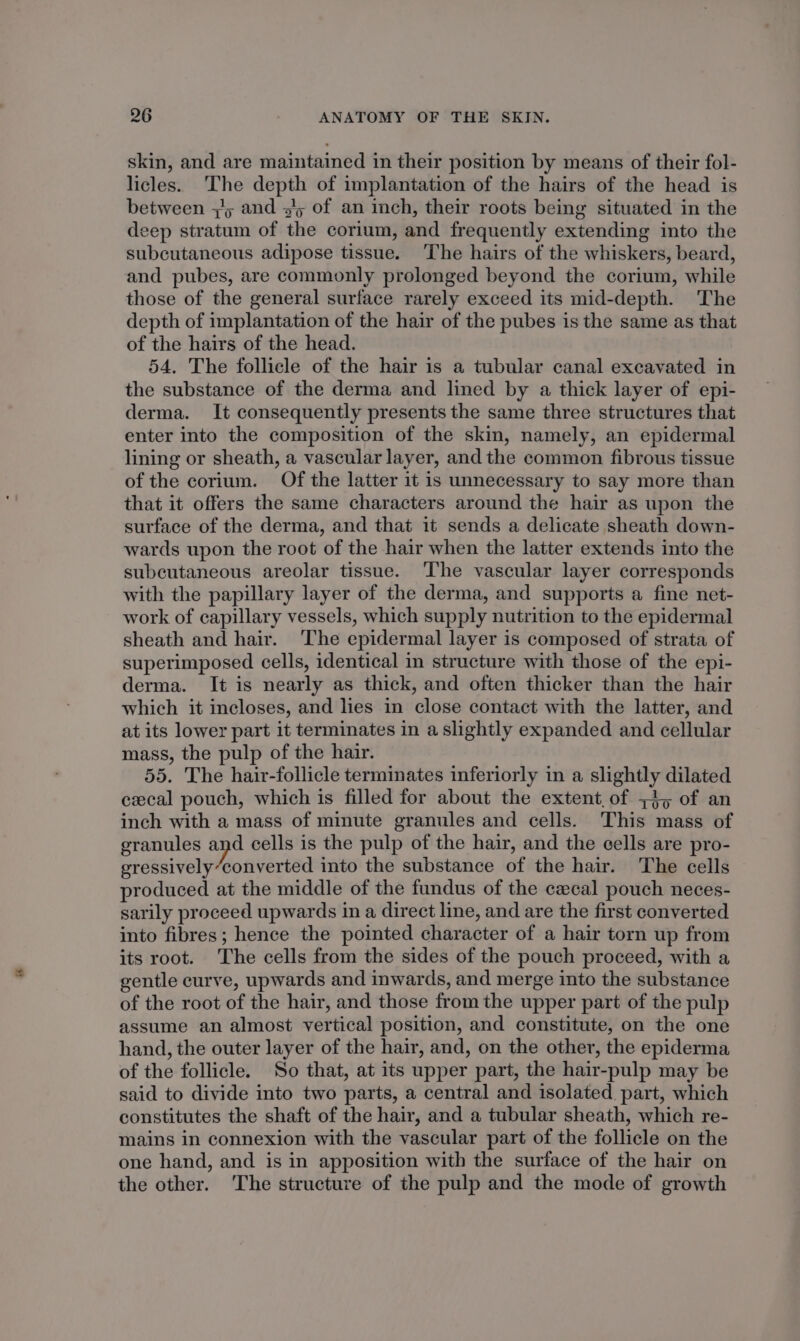 skin, and are maintained in their position by means of their fol- licles. ‘The depth of implantation of the hairs of the head is between +5 and 3/5 of an inch, their roots being situated in the deep stratum of the corium, and frequently extending into the subcutaneous adipose tissue. The hairs of the whiskers, beard, and pubes, are commonly prolonged beyond the corium, while those of the general surface rarely exceed its mid-depth. The depth of implantation of the hair of the pubes is the same as that of the hairs of the head. 54. The follicle of the hair is a tubular canal excavated in the substance of the derma and lined by a thick layer of epi- derma. It consequently presents the same three structures that enter into the composition of the skin, namely, an epidermal lining or sheath, a vascular layer, and the common fibrous tissue of the corium. Of the latter it is unnecessary to say more than that it offers the same characters around the hair as upon the surface of the derma, and that it sends a delicate sheath down- wards upon the root of the hair when the latter extends into the subcutaneous areolar tissue. ‘The vascular layer corresponds with the papillary layer of the derma, and supports a fine net- work of capillary vessels, which supply nutrition to the epidermal sheath and hair. ‘The epidermal layer is composed of strata of superimposed cells, identical in structure with those of the epi- derma. It is nearly as thick, and often thicker than the hair which it incloses, and lies in close contact with the latter, and at its lower part it terminates in a slightly expanded and cellular mass, the pulp of the hair. 55. The hair-follicle terminates inferiorly in a slightly dilated cecal pouch, which is filled for about the extent, of +4, of an inch with a mass of minute granules and cells. This mass of granules and cells is the pulp of the hair, and the cells are pro- gressively“converted into the substance of the hair. The cells produced at the middle of the fundus of the cawcal pouch neces- sarily proceed upwards in a direct line, and are the first converted into fibres; hence the pointed character of a hair torn up from its root. The cells from the sides of the pouch proceed, with a gentle curve, upwards and inwards, and merge into the substance of the root of the hair, and those from the upper part of the pulp assume an almost vertical position, and constitute, on the one hand, the outer layer of the hair, and, on the other, the epiderma of the follicle. So that, at its upper part, the hair-pulp may be said to divide into two parts, a central and isolated part, which constitutes the shaft of the hair, and a tubular sheath, which re- mains in connexion with the vascular part of the follicle on the one hand, and is in apposition with the surface of the hair on the other. The structure of the pulp and the mode of growth