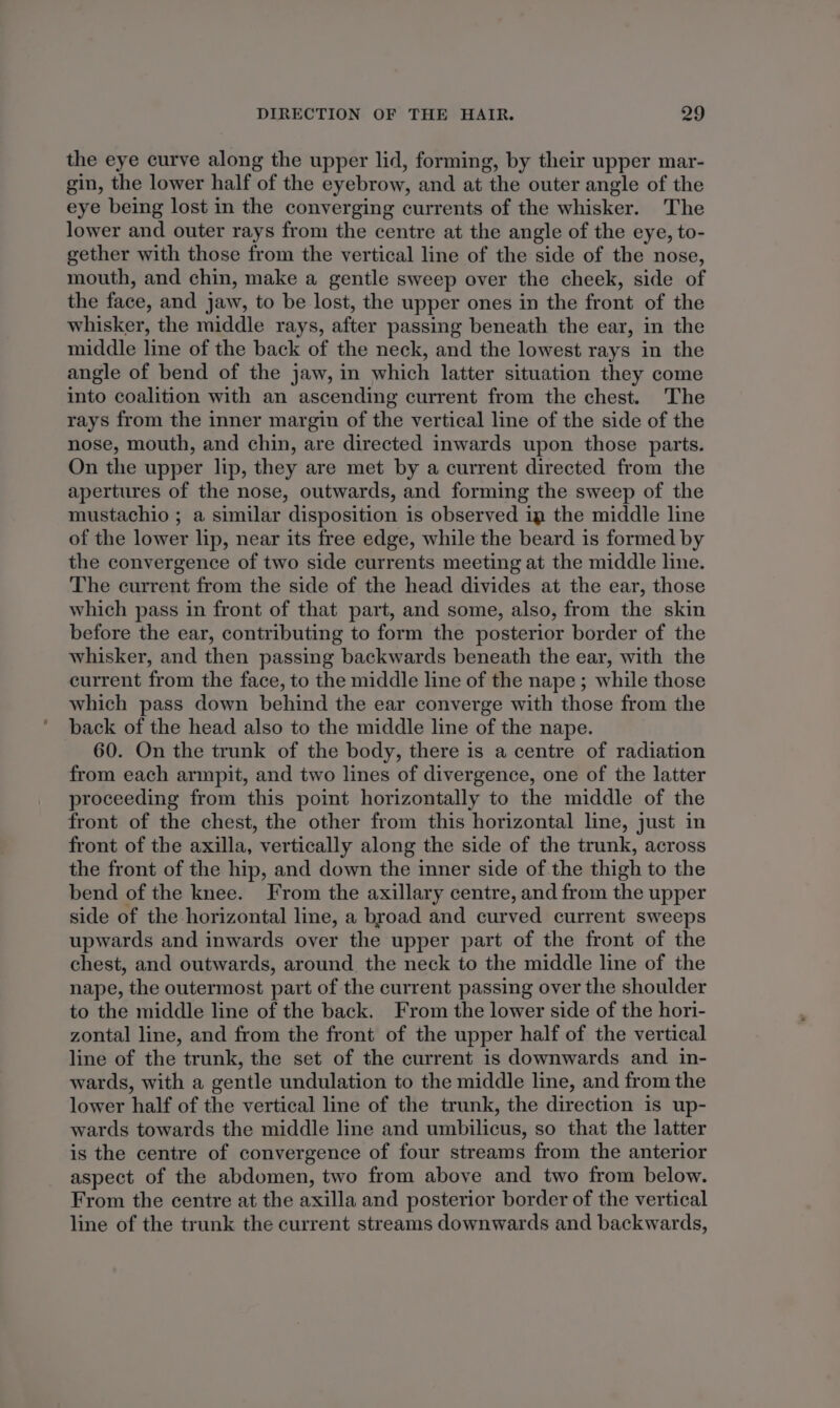 the eye curve along the upper lid, forming, by their upper mar- gin, the lower half of the eyebrow, and at the outer angle of the eye being lost in the converging currents of the whisker. The lower and outer rays from the centre at the angle of the eye, to- gether with those from the vertical line of the side of the nose, mouth, and chin, make a gentle sweep over the cheek, side of the face, and jaw, to be lost, the upper ones in the front of the whisker, the middle rays, after passing beneath the ear, in the middle line of the back of the neck, and the lowest rays in the angle of bend of the jaw, in which latter situation they come into coalition with an ascending current from the chest. The rays from the inner margin of the vertical line of the side of the nose, mouth, and chin, are directed inwards upon those parts. On the upper lip, they are met by a current directed from the apertures of the nose, outwards, and forming the sweep of the mustachio ; a similar disposition is observed ig the middle line of the lower lip, near its free edge, while the beard is formed by the convergence of two side currents meeting at the middle line. The current from the side of the head divides at the ear, those which pass in front of that part, and some, also, from the skin before the ear, contributing to form the posterior border of the whisker, and then passing backwards beneath the ear, with the current from the face, to the middle line of the nape ; while those which pass down behind the ear converge with those from the back of the head also to the middle line of the nape. 60. On the trunk of the body, there is a centre of radiation from each armpit, and two lines of divergence, one of the latter proceeding from this point horizontally to the middle of the front of the chest, the other from this horizontal line, just in front of the axilla, vertically along the side of the trunk, across the front of the hip, and down the inner side of the thigh to the bend of the knee. From the axillary centre, and from the upper side of the horizontal line, a broad and curved current sweeps upwards and inwards over the upper part of the front of the chest, and outwards, around the neck to the middle line of the nape, the outermost part of the current passing over the shoulder to the middle line of the back. From the lower side of the hori- zontal line, and from the front of the upper half of the vertical line of the trunk, the set of the current is downwards and in- wards, with a gentle undulation to the middle line, and from the lower half of the vertical line of the trunk, the direction is up- wards towards the middle line and umbilicus, so that the latter is the centre of convergence of four streams from the anterior aspect of the abdomen, two from above and two from below. From the centre at the axilla and posterior border of the vertical line of the trunk the current streams downwards and backwards,