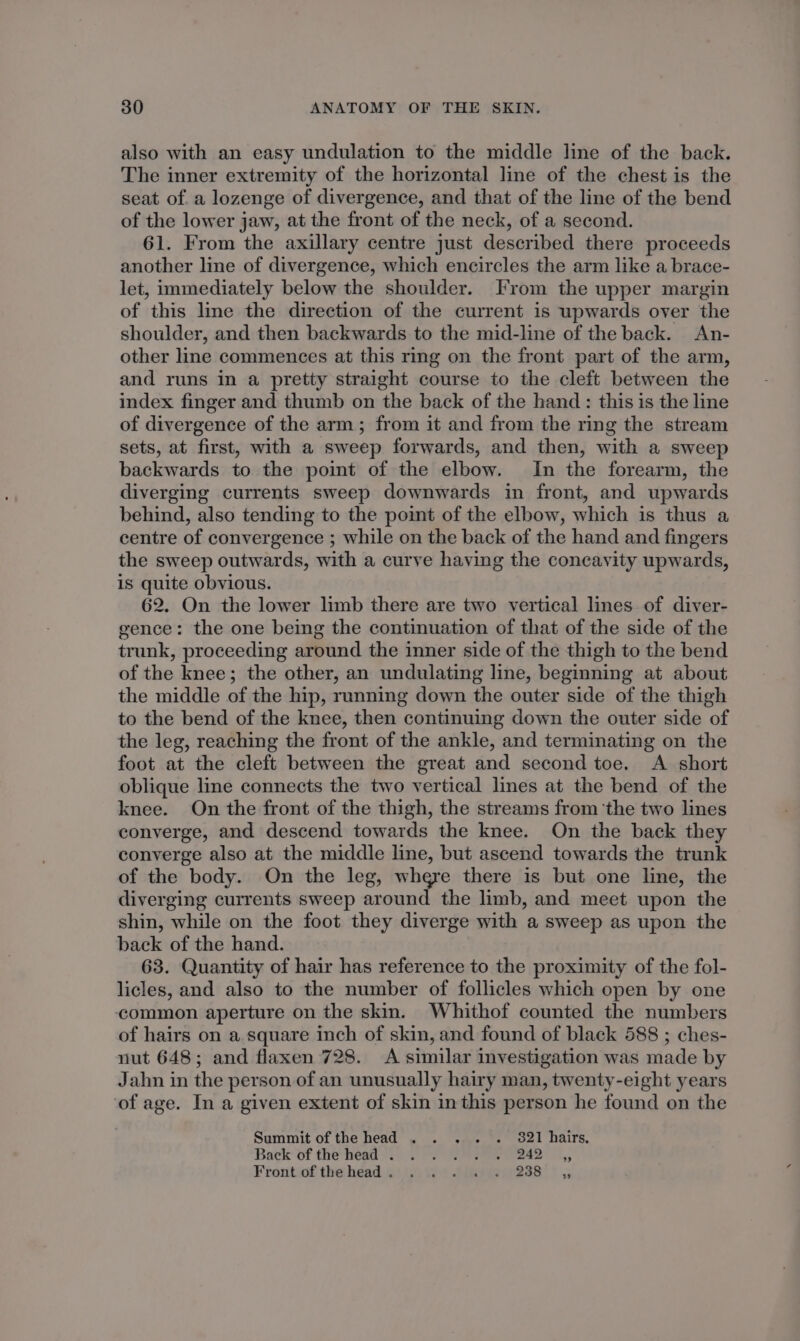 also with an easy undulation to the middle line of the back. The inner extremity of the horizontal line of the chest is the seat of. a lozenge of divergence, and that of the line of the bend of the lower jaw, at the front of the neck, of a second. 61. From the axillary centre just described there proceeds another line of divergence, which encircles the arm like a brace- let, immediately below the shoulder. From the upper margin of this line the direction of the current is upwards over the shoulder, and then backwards to the mid-line of the back. An- other line commences at this ring on the front part of the arm, and runs in a pretty straight course to the cleft between the index finger and thumb on the back of the hand : this is the line of divergence of the arm; from it and from the ring the stream sets, at first, with a sweep forwards, and then, with a sweep backwards to the point of the elbow. In the forearm, the diverging currents sweep downwards in front, and upwards behind, also tending to the point of the elbow, which is thus a centre of convergence ; while on the back of the hand and fingers the sweep outwards, with a curve having the concavity upwards, is quite obvious. 62. On the lower limb there are two vertical lines of diver- gence: the one being the continuation of that of the side of the trunk, proceeding around the inner side of the thigh to the bend of the knee; the other, an undulating line, beginning at about the middle of the hip, running down the outer side of the thigh to the bend of the knee, then continuing down the outer side of the leg, reaching the front of the ankle, and terminating on the foot at the cleft between the great and second toe. A short oblique line connects the two vertical lines at the bend of the knee. On the front of the thigh, the streams from ‘the two lines converge, and descend towards the knee. On the back they converge also at the middle line, but ascend towards the trunk of the body. On the leg, where there is but one line, the diverging currents sweep around the limb, and meet upon the shin, while on the foot they diverge with a sweep as upon the back of the hand. 63. Quantity of hair has reference to the proximity of the fol- licles, and also to the number of follicles which open by one common aperture on the skin. Whithof counted the numbers of hairs on a square inch of skin, and found of black 588 ; ches- nut 648; and flaxen 728. A similar investigation was made by Jahn in the person of an unusually hairy man, twenty-eight years of age. In a given extent of skin inthis person he found on the Summit of the head . . . . . 821 hairs, Back of the héad 9...) hase ete 4, Fronteof the heads) (.9 494 Sie 238 * 5,