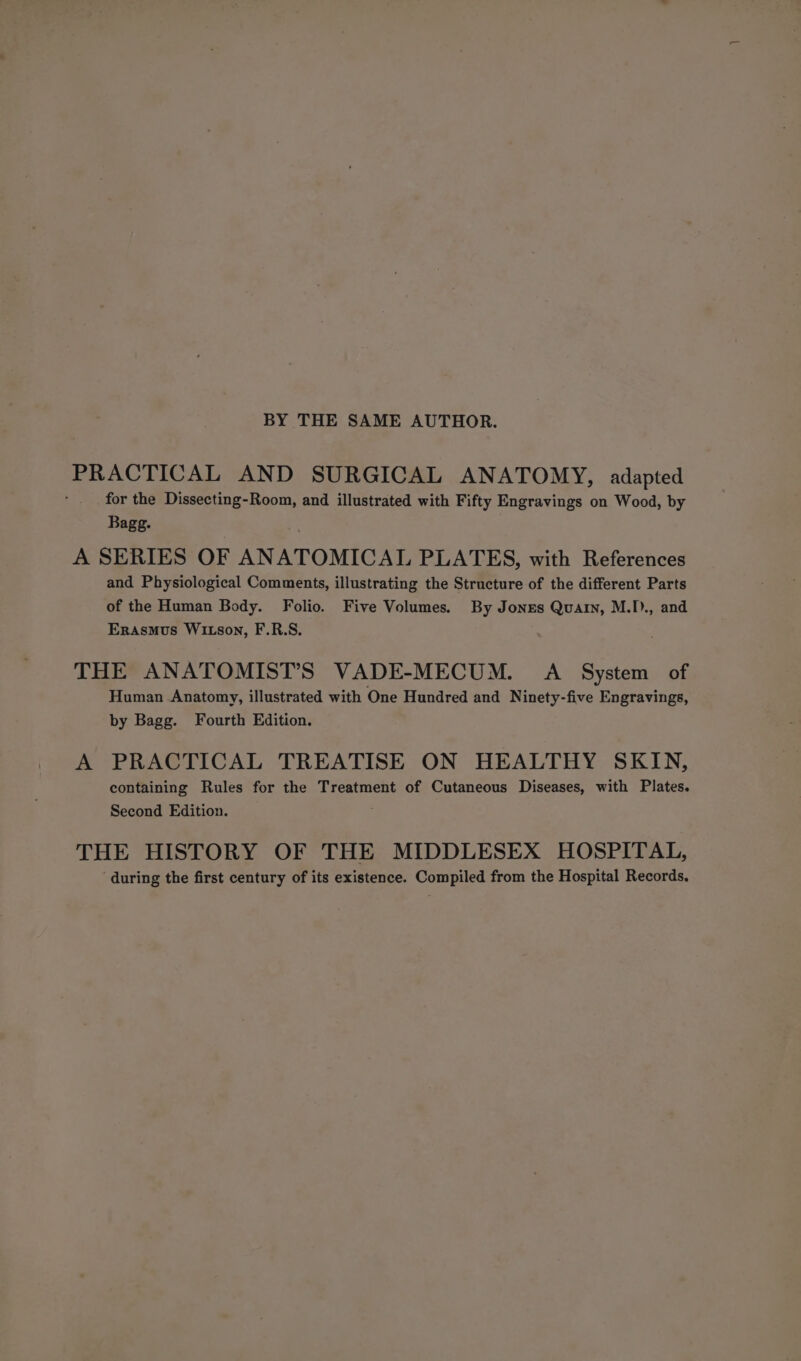 BY THE SAME AUTHOR. PRACTICAL AND SURGICAL ANATOMY, adapted for the Dissecting-Room, and illustrated with Fifty Engravings on Wood, by Bagg. A SERIES OF ANATOMICAL PLATES, with References and Physiological Comments, illustrating the Structure of the different Parts of the Human Body. Folio. Five Volumes. By Jones Quain, M.D., and Erasmus Witson, F.R.S. THE ANATOMIST’S VADE-MECUM. A System of Human Anatomy, illustrated with One Hundred and Ninety-five Engravings, by Bagg. Fourth Edition. A PRACTICAL TREATISE ON HEALTHY SKIN, containing Rules for the Treatment of Cutaneous Diseases, with Plates. Second Edition. THE HISTORY OF THE MIDDLESEX HOSPITAL, ‘during the first century of its existence. Compiled from the Hospital Records.