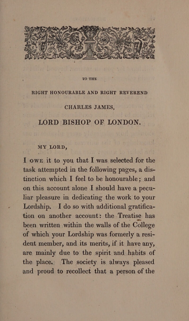 RIGHT HONOURABLE AND RIGHT REVEREND CHARLES JAMES, LORD BISHOP OF LONDON. MY LORD, I owe it to you that I was selected for the task attempted in the following pages, a dis- tinction which I feel to be honourable; and on this account alone I should have a pecu- liar pleasure in dedicating the work to your Lordship. I do so with additional gratifica- tion on another account: the Treatise has been written within the walls of the College of which your Lordship was formerly a resi- dent member, and its merits, if it have any, are mainly due to the spirit and habits of the place. The society is always pleased and proud to recollect that a person of the