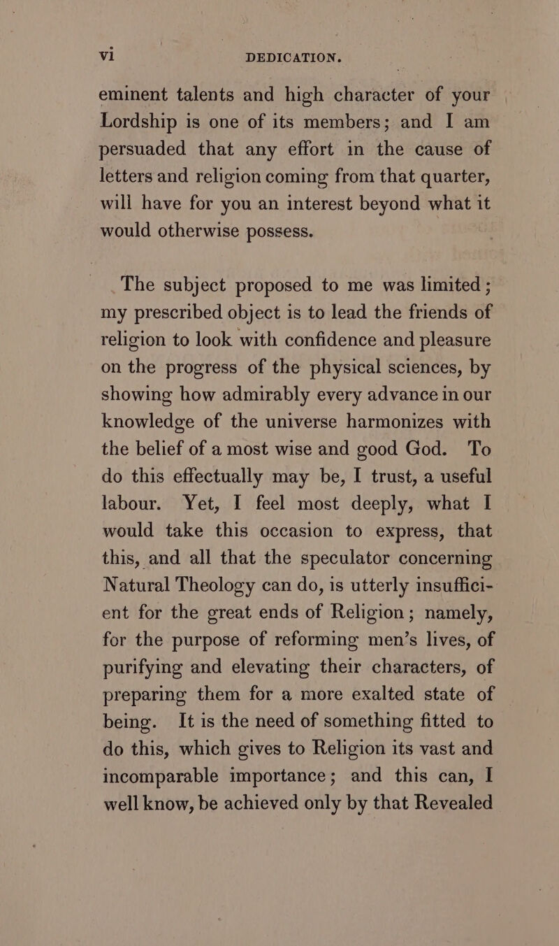 eminent talents and high character of your Lordship is one of its members; and I am persuaded that any effort in the cause of letters and religion coming from that quarter, will have for you an interest beyond what it would otherwise possess. | The subject proposed to me was limited ; my prescribed object is to lead the friends of religion to look with confidence and pleasure on the progress of the physical sciences, by showing how admirably every advance in our knowledge of the universe harmonizes with the belief of a most wise and good God. To do this effectually may be, I trust, a useful labour. Yet, I feel most deeply, what I would take this occasion to express, that this, and all that the speculator concerning Natural Theology can do, is utterly insuffici- ent for the great ends of Religion; namely, for the purpose of reforming men’s lives, of purifying and elevating their characters, of preparing them for a more exalted state of being. It is the need of something fitted to do this, which gives to Religion its vast and incomparable importance; and this can, I well know, be achieved only by that Revealed