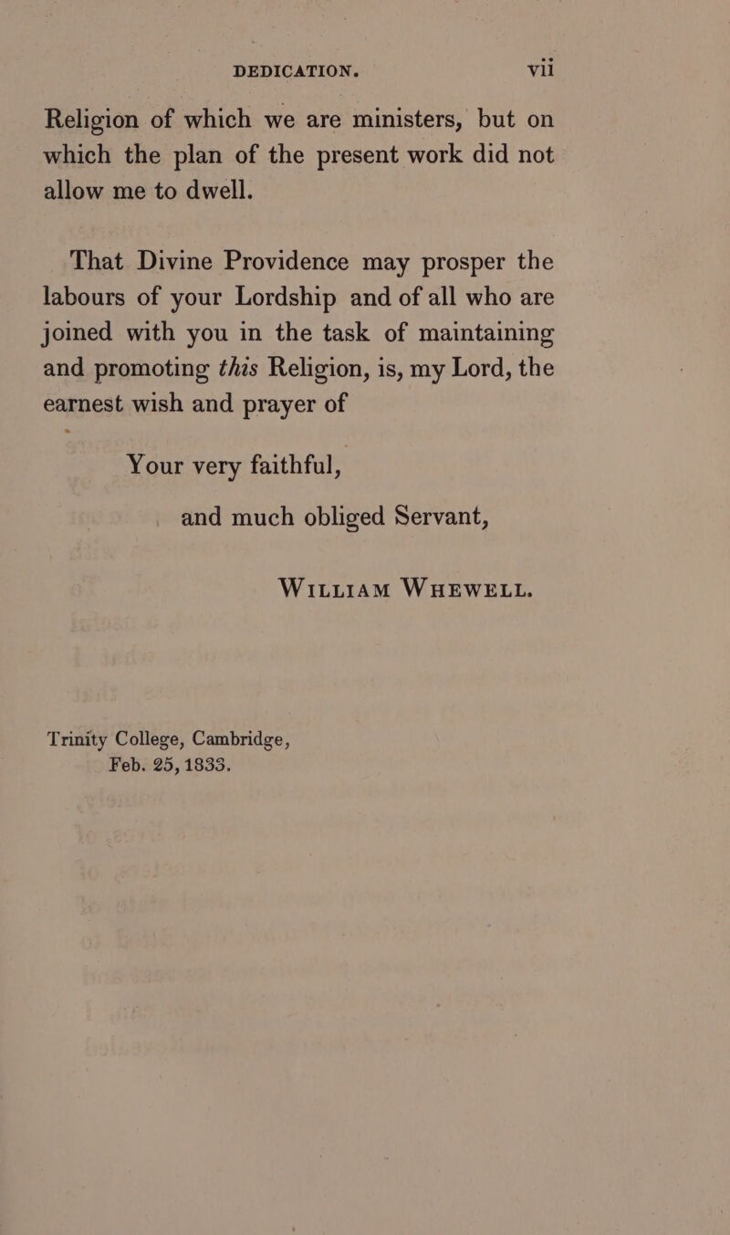 Religion of which we are ministers, but on which the plan of the present work did not allow me to dwell. That Divine Providence may prosper the labours of your Lordship and of all who are joined with you in the task of maintaining and promoting this Religion, is, my Lord, the earnest wish and prayer of Your very faithful, and much obliged Servant, WILLIAM WHEWELL. Trinity College, Cambridge, Feb. 25, 1833.