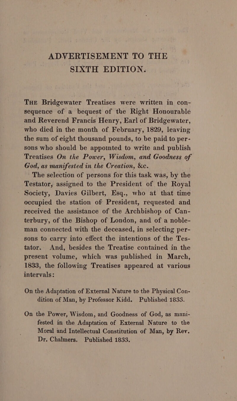 ADVERTISEMENT TO THE SIXTH EDITION. THE Bridgewater Treatises were written in con- sequence of a bequest of the Right Honourable and Reverend Francis Henry, Earl of Bridgewater, who died in the month of February, 1829, leaving the sum of eight thousand pounds, to be paid to per- sons who should be appointed to write and publish Treatises On the Power, Wisdom, and Goodness of God, as manifested in the Creation, &amp;c. The selection of persons for this task was, by the Testator, assigned to the President of the Royal - Society, Davies Gilbert, Esq., who at that time occupied the station of President, requested and received the assistance of the Archbishop of Can- terbury, of the Bishop of London, and of a noble- man connected with the deceased, in selecting per- sons to carry into effect the intentions of the Tes- tator. And, besides the Treatise contained in the present volume, which was published in March, 1833, the following Treatises appeared at various intervals: On the Adaptation of External Nature to the Physical Con- dition of Man, by Professor Kidd. Published 1833. On the Power, Wisdom, and Goodness of God, as mani- fested in the Adaptation of External Nature to the Moral and Intellectual Constitution of Man, by Rev. Dr. Chalmers. Published 1833.