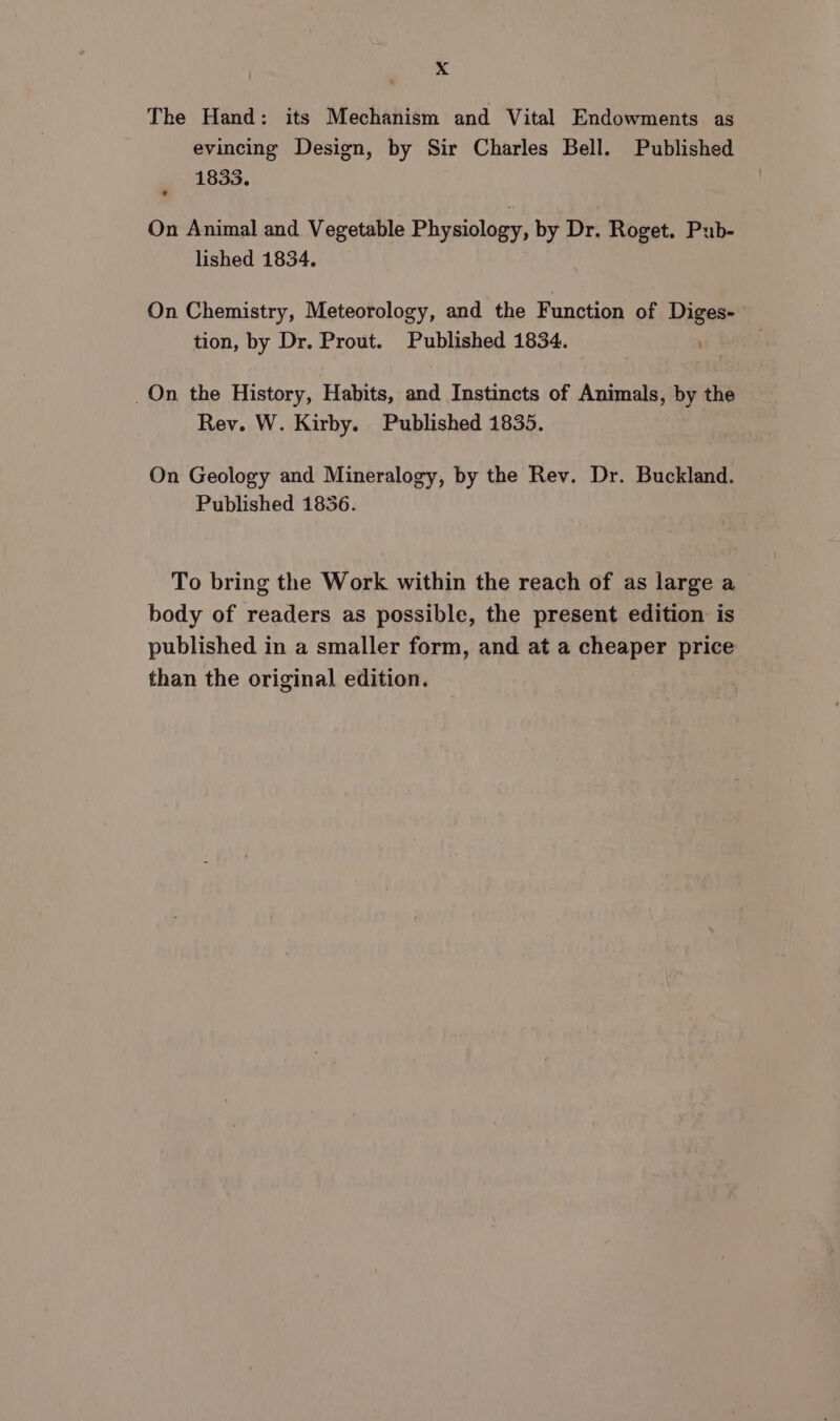 The Hand: its Mechanism and Vital Endowments as evincing Design, by Sir Charles Bell. Published 1833. On Animal and Vegetable Physiology, by Dr. Roget. Pub- lished 1834. On Chemistry, Meteorology, and the Function of Diges- tion, by Dr. Prout. Published 1834. _On the History, Habits, and Instincts of Animals, by the Rev. W. Kirby. Published 1835. On Geology and Mineralogy, by the Rev. Dr. Buckland. Published 1836. To bring the Work within the reach of as large a body of readers as possible, the present edition is published in a smaller form, and at a cheaper price than the original edition.