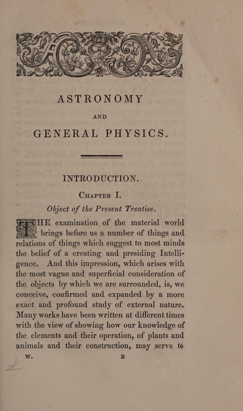 \\ } : IL 5 SA _f Yr, = eA ASTRONOMY AND GENERAL PHYSICS. INTRODUCTION. Cuapter I, Object of the Present Treatise. eH examination of the material world “43° brings before us a number of things and relations of things which suggest to most minds the belief of a creating and presiding Intelli- gence. And this impression, which arises with the most vague and. superficial consideration of the objects by which we are surrounded, is, we conceive, confirmed and expanded by a more exact and profound study of external nature. Many works have been written at different times with the view of showing how our knowledge of the elements and their operation, of plants and animals and their construction, may serve. té W. B