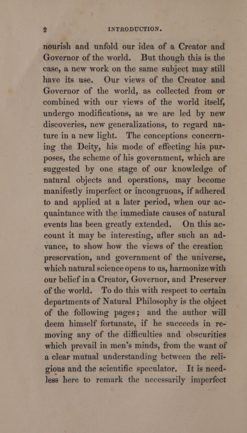 nourish and unfold our idea of a Creator and Governor of the world. But though this is the case, a new work on the same subject may still have its use. Our views of the Creator and Governor of the world, as collected from or combined with our views of the world itself, undergo modifications, as we are led by new discoveries, new generalizations, to regard na- - ture in a new light. The conceptions concern- ing the Deity, his mode of effecting his pur- poses, the scheme of his government, which are suggested by one stage of our knowledge of natural objects and operations, may become manifestly imperfect or incongruous, if adhered to and applied at a later period, when our ac- quaintance with the immediate causes of natural events has been greatly extended. On this ac- count it may be interesting, after such an ad- vance, to show how the views of the creatior preservation, and government of the universe, which natural science opens to us, harmonize with our belief ina Creator, Governor, and Preserver of the world. To do this with respect to certain departments of Natural Philosophy is the object of the following pages; and the author will deem himself fortunate, if he succeeds in re- moving any of the difficulties and obscurities which prevail in men’s minds, from the want of a clear mutual understanding between the reli- gious and the scientific speculator. It is need- less here to remark the necessarily imperfect