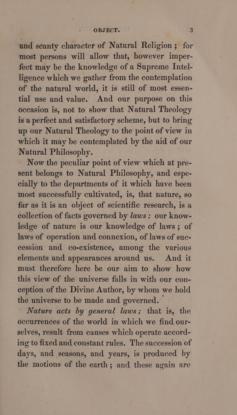 and scanty character of Natural Religion; for most persons will allow that, however imper- fect may be the knowledge of a Supreme Intel- ligence which we gather from the contemplation of the natural world, it is still of most essen- tial use and value. And our purpose on this occasion is, not to show that Natural Theology is a perfect and satisfactory scheme, but to bring up our Natural Theology to the point of view in which it may be contemplated by the aid of our Natural Philosophy. Now the peculiar point of view which at pre- sent belongs to Natural Philosophy, and espe- cially to the departments of it which have been — most successfully cultivated, is, that nature, so far as it is an object of scientific research, is a collection of facts governed by laws: our know- ledge of nature is our knowledge of laws; of laws of operation and connexion, of laws of suc- cession and co-existence, among the various elements and appearances around us. And it must therefore here be our aim to show how this view of the universe falls in with our con- ception of the Divine Author, by whom we hold the universe to be made and governed. Nature acts by general laws; that is, the occurrences of the world in which we find our- selves, result from causes which operate accord- ing to fixed and constant rules. The succession of days, and seasons, and years, is produced by the motions of the earth; and these again are