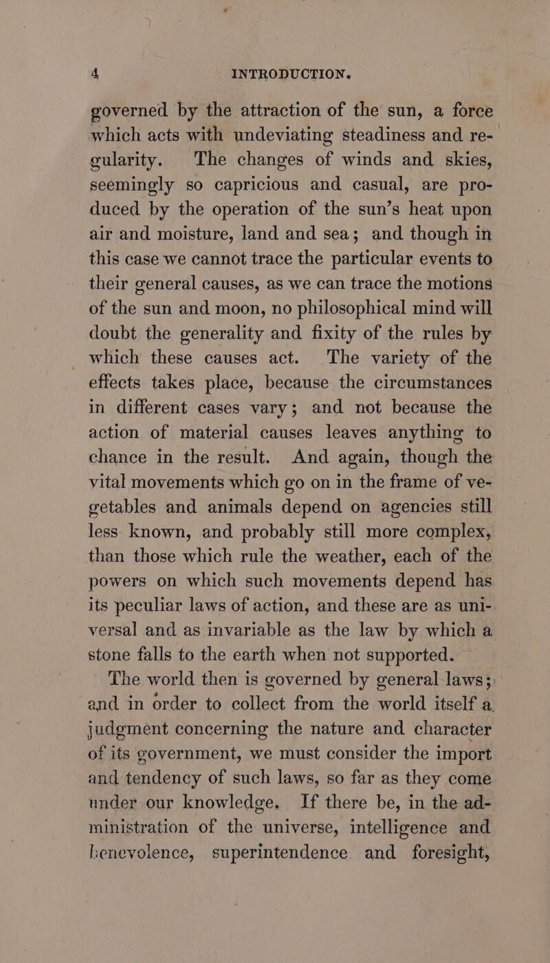 governed by the attraction of the sun, a force which acts with undeviating steadiness and re- gularity. The changes of winds and skies, seemingly so capricious and casual, are pro- duced by the operation of the sun’s heat upon air and moisture, land and sea; and though in this case we cannot trace the particular events to their general causes, as we can trace the motions of the sun and moon, no philosophical mind will doubt the generality and fixity of the rules by _ which these causes act. The variety of the effects takes place, because the circumstances in different cases vary; and not because the action of material causes leaves anything to chance in the result. And again, though the vital movements which go on in the frame of ve- getables and animals depend on agencies still less known, and probably still more complex, than those which rule the weather, each of the powers on which such movements depend has its peculiar laws of action, and these are as uni- versal and as invariable as the law by which a stone falls to the earth when not supported. The world then is governed by general-laws; and in order to collect from the world itself a judgment concerning the nature and character of its government, we must consider the import and tendency of such laws, so far as they come under our knowledge. If there be, in the ad- ministration of the universe, intelligence and henevolence, superintendence and_ foresight,