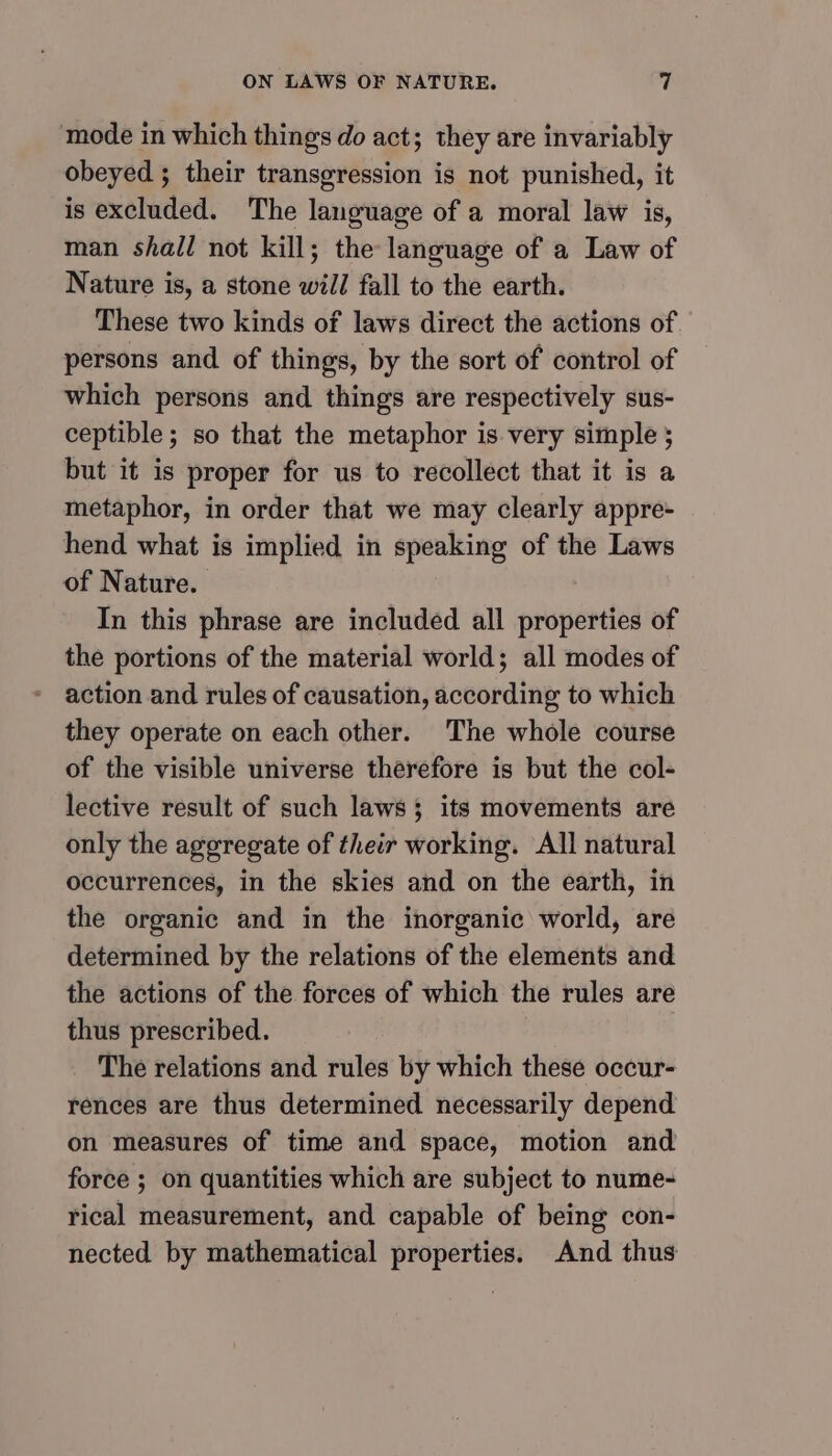 mode in which things do act; they are invariably obeyed ; their transgression is not punished, it is excluded. The language of a moral law is, man shall not kill; the language of a Law of Nature is, a stone will fall to the earth. These two kinds of laws direct the actions of. persons and of things, by the sort of control of which persons and things are respectively sus- ceptible; so that the metaphor is. very simple ; but it is proper for us to recollect that it is a metaphor, in order that we may clearly appre- hend what is implied in speaking of the Laws of Nature. In this phrase are included all properties of the portions of the material world; all modes of action and rules of causation, according to which they operate on each other. The whole course of the visible universe therefore is but the col- lective result of such laws $ its movements are only the aggregate of their working. All natural occurrences, in the skies and on the earth, in the organic and in the inorganic world, are determined by the relations of the elements and the actions of the forces of which the rules are thus prescribed. | The relations and rules by which these occur- rences are thus determined necessarily depend on measures of time and space, motion and force ; on quantities which are subject to nume- rical measurement, and capable of being con- nected by mathematical properties. And thus