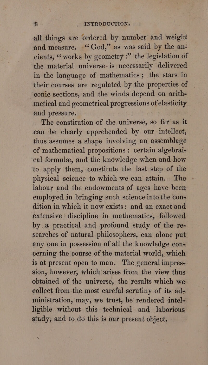 all things are ordered by number and weight and measure. ‘‘ God,” as was said by the an- cients, ‘‘ works by geometry :” the legislation of the material universe-is necessarily delivered in the language of mathematics; the stars in their courses are regulated by the properties of conic sections, and the winds depend on arith- metical and geometrical progressions of elasticity and pressure. The constitution of the universe, so far as it can ‘be clearly apprehended by our intellect, thus assumes a shape involving an assemblage of mathematical propositions : certain algebrai- cal formule, and the knowledge when and how to apply them, constitute the last step of the physical science to which we can attain. The labour and the endowments of ages have been employed in bringing such science into the con- dition in which it now exists: and an exact and extensive discipline in mathematics, followed by.a practical and profound study of the re- searches of natural philosophers, can alone put any one in possession of all the knowledge con- cerning the course of the material world, which is at present open to man. The general impres- sion, however, which’ arises from the view thus obtained of the universe, the results which we collect from the most careful scrutiny of its ad= ministration, may, we trust, be rendered intel- ligible without. this technical and laborious’ study, and to do this is our present object.