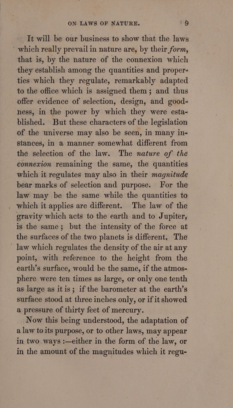 It will be our business to show that the laws that is, by the nature of the connexion which they establish among the quantities and proper- ties which they regulate, remarkably adapted to the office which is assigned them; and thus offer evidence of selection, design, and good- hess, in the power by which they were esta- blished. But these characters of the legislation of the universe may also be seen, in many in- stances, in a manner somewhat different from the selection of the law. The nature of the connexion remaining the same, the quantities which it regulates may also in their magnitude bear marks of selection and purpose. For the law may be the same while the quantities to which it applies are different. The law of the gravity which acts to the earth and to Jupiter, is the same; but the intensity of the force at the surfaces of the two planets is different, The point, with reference to the height from the earth’s surface, would be the same, if the atmos- phere were ten times as large, or only one tenth as large as itis; if the barometer at the earth’s surface stood at three inches only, or if it showed a pressure of thirty feet of mercury. Now this being understood, the adaptation of a law to its purpose, or to other laws, may appear in two ways :—either in the form of the law, or in the amount of the magnitudes which it regu-